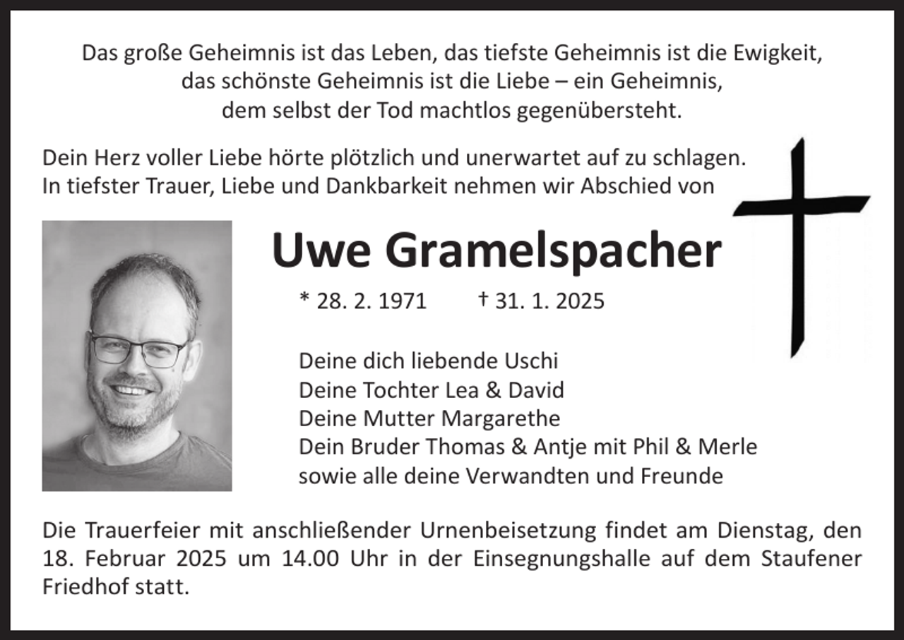 <p>Das große Geheimnis ist das Leben, das tiefste Geheimnis ist die Ewigkeit,<br />das schönste Geheimnis ist die Liebe – ein Geheimnis,<br />dem selbst der Tod machtlos gegenübersteht.<br />Dein Herz voller Liebe hörte plötzlich und unerwartet auf zu schlagen.<br />In tiefster Trauer, Liebe und Dankbarkeit nehmen wir Abschied von</p><p>Uwe Gramelspacher<br />* 28. 2. 1971 † 31. 1. 2025</p><p>Deine dich liebende Uschi<br />Deine Tochter Lea &amp; David<br />Deine Mutter Margarethe<br />Dein Bruder Thomas &amp; Antje mit Phil &amp; Merle<br />sowie alle deine Verwandten und Freunde<br />Die Trauerfeier mit anschließender Urnenbeisetzung findet am Dienstag, den<br />18. Februar 2025 um 14.00 Uhr in der Einsegnungshalle auf dem Staufener<br />Friedhof statt.</p>