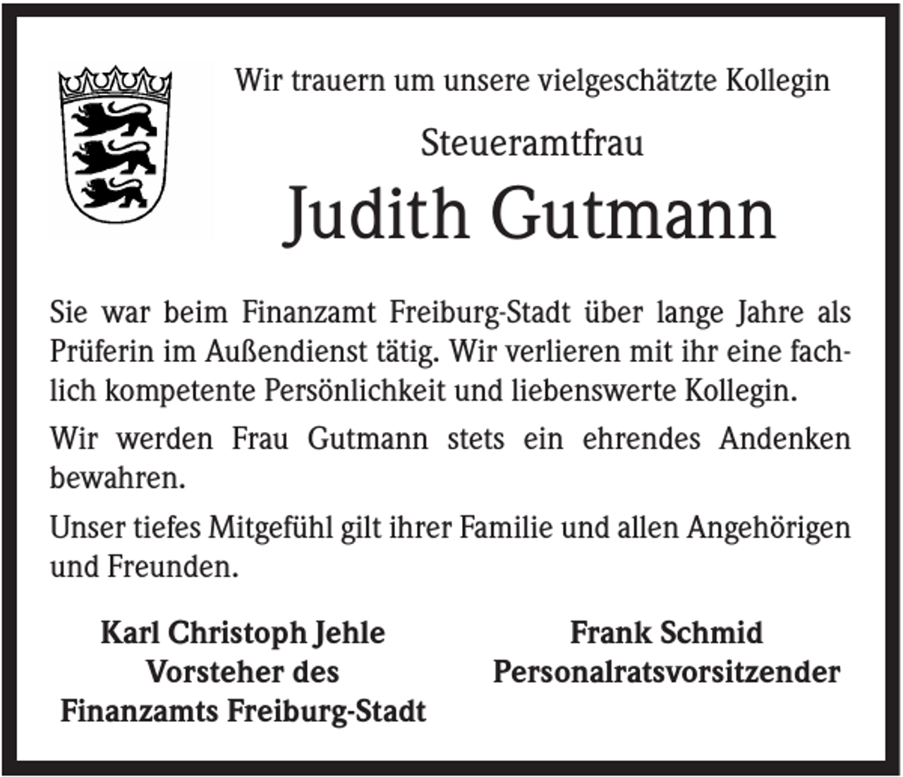 <p>Wir trauern um unsere vielgeschätzte Kollegin</p><p>Steueramtfrau</p><p>Judith Gutmann<br />Sie war beim Finanzamt Freiburg-Stadt über lange Jahre als<br />Prüferin im Außendienst tätig. Wir verlieren mit ihr eine fachlich kompetente Persönlichkeit und liebenswerte Kollegin.<br />Wir werden Frau Gutmann stets ein ehrendes Andenken<br />bewahren.<br />Unser tiefes Mitgefühl gilt ihrer Familie und allen Angehörigen<br />und Freunden.<br />Karl Christoph Jehle<br />Vorsteher des<br />Finanzamts Freiburg-Stadt</p><p>Frank Schmid<br />Personalratsvorsitzender</p>