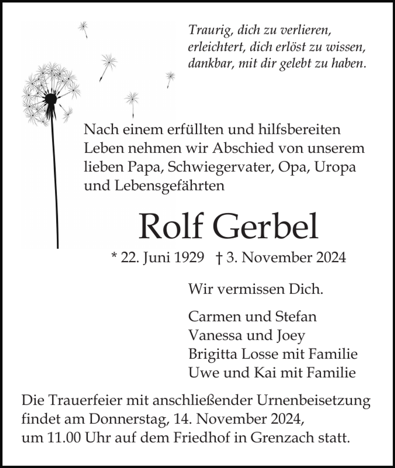 <p>Traurig, dich zu verlieren,<br />erleichtert, dich erlöst zu wissen,<br />dankbar, mit dir gelebt zu haben.</p><p>Nach einem erfüllten und hilfsbereiten<br />Leben nehmen wir Abschied von unserem<br />lieben Papa, Schwiegervater, Opa, Uropa<br />und Lebensgefährten</p><p>Rolf Gerbel</p><p>* 22. Juni 1929 † 3. November 2024<br />Wir vermissen Dich.<br />Carmen und Stefan<br />Vanessa und Joey<br />Brigitta Losse mit Familie<br />Uwe und Kai mit Familie<br />Die Trauerfeier mit anschließender Urnenbeisetzung<br />findet am Donnerstag, 14. November 2024,<br />um 11.00 Uhr auf dem Friedhof in Grenzach statt.</p>