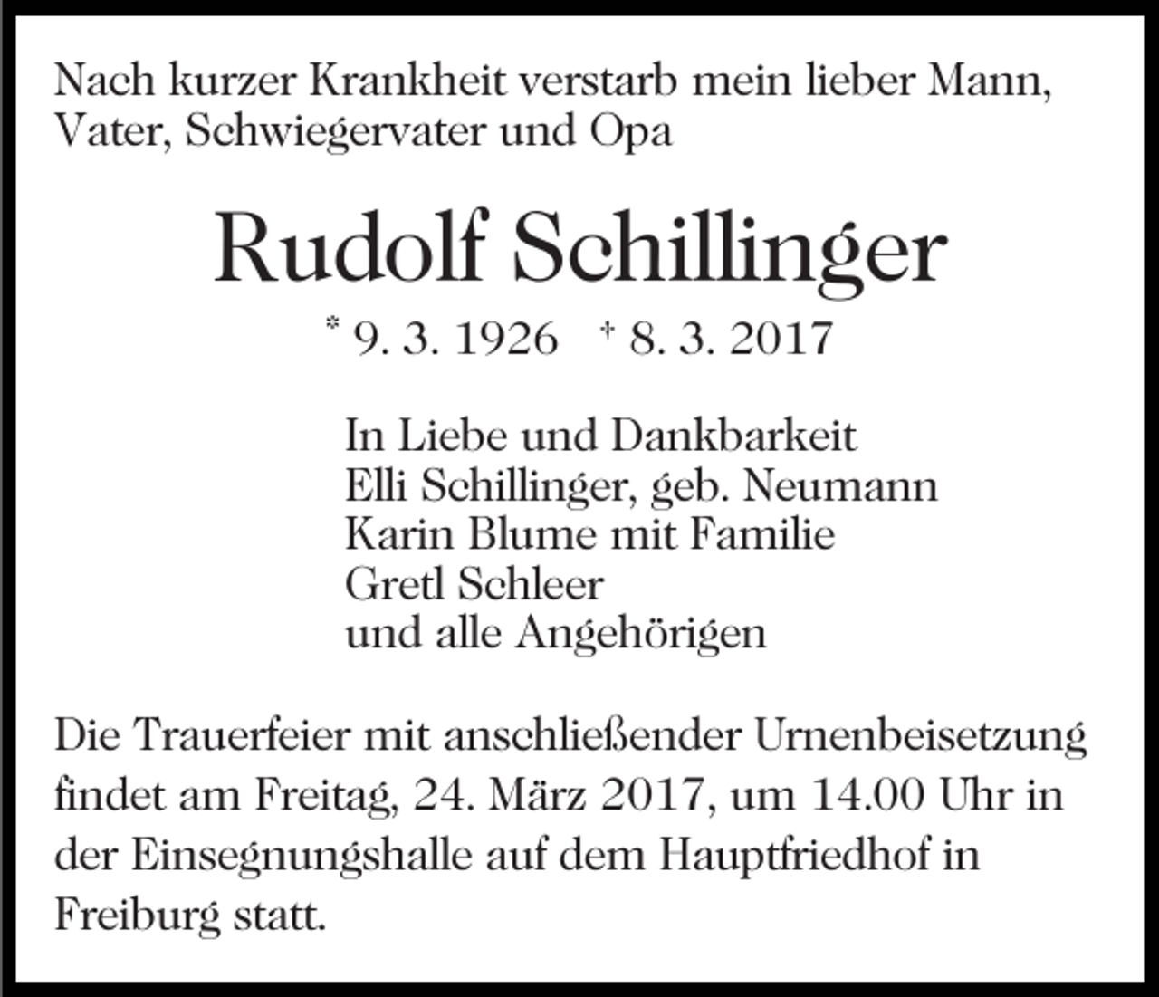 <p>Nach kurzer Krankheit verstarb mein lieber Mann,<br />Vater, Schwiegervater und Opa</p><p>Rudolf Schillinger<br />* 9. 3. 1926 † 8. 3. 2017<br />In Liebe und Dankbarkeit<br />Elli Schillinger, geb. Neumann<br />Karin Blume mit Familie<br />Gretl Schleer<br />und alle Angehörigen<br />Die Trauerfeier mit anschließender Urnenbeisetzung<br />findet am Freitag, 24. März 2017, um 14.00 Uhr in<br />der Einsegnungshalle auf dem Hauptfriedhof in<br />Freiburg statt.</p>