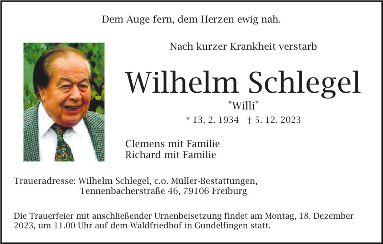 <p>Dem Auge fern, dem Herzen ewig nah.<br />Nach kurzer Krankheit verstarb</p><p>Wilhelm Schlegel<br />"Willi"<br />* 13. 2. 1934 † 5. 12. 2023</p><p>Clemens mit Familie<br />Richard mit Familie<br />Traueradresse: Wilhelm Schlegel, c.o. Müller-Bestattungen,<br />Tennenbacherstraße 46, 79106 Freiburg<br />Die Trauerfeier mit anschließender Urnenbeisetzung findet am Montag, 18. Dezember<br />2023, um 11.00 Uhr auf dem Waldfriedhof in Gundelfingen statt.</p>