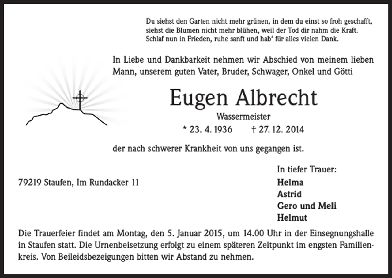 <p>Du siehst den Garten nicht mehr grünen, in dem du einst so froh geschafft,<br />siehst die Blumen nicht mehr blühen, weil der Tod dir nahm die Kraft.<br />Schlaf nun in Frieden, ruhe sanft und hab‘ für alles vielen Dank.</p><p>In Liebe und Dankbarkeit nehmen wir Abschied von meinem lieben<br />Mann, unserem guten Vater, Bruder, Schwager, Onkel und Götti</p><p>Eugen Albrecht<br />Wassermeister<br />* 23. 4. 1936 † 27. 12. 2014</p><p>der nach schwerer Krankheit von uns gegangen ist.</p><p>79219 Staufen, Im Rundacker 11</p><p>In tiefer Trauer:<br />Helma<br />Astrid<br />Gero und Meli<br />Helmut</p><p>Die Trauerfeier findet am Montag, den 5. Januar 2015, um 14.00 Uhr in der Einsegnungshalle<br />in Staufen statt. Die Urnenbeisetzung erfolgt zu einem späteren Zeitpunkt im engsten Familienkreis. Von Beileidsbezeigungen bitten wir Abstand zu nehmen.</p>