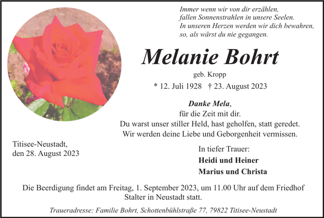 <p>Immer wenn wir von dir erzählen,<br />fallen Sonnenstrahlen in unsere Seelen.<br />In unseren Herzen werden wir dich bewahren,<br />so, als wärst du nie gegangen.</p><p>Melanie Bohrt<br />geb. Kropp</p><p>* 12. Juli 1928 † 23. August 2023<br />Danke Mela,<br />für die Zeit mit dir.<br />Du warst unser stiller Held, hast geholfen, statt geredet.<br />Wir werden deine Liebe und Geborgenheit vermissen.<br />Titisee-Neustadt,<br />den 28. August 2023</p><p>In tiefer Trauer:<br />Heidi und Heiner<br />Marius und Christa</p><p>Die Beerdigung findet am Freitag, 1. September 2023, um 11.00 Uhr auf dem Friedhof<br />Stalter in Neustadt statt.<br />Traueradresse: Familie Bohrt, Schottenbühlstraße 77, 79822 Titisee-Neustadt</p>