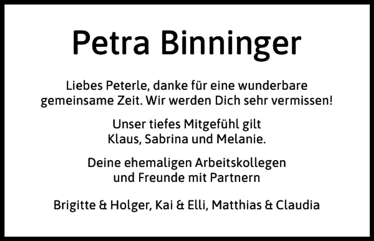 <p>Petra Binninger<br />Liebes Peterle, danke für eine wunderbare<br />gemeinsame Zeit. Wir werden Dich sehr vermissen!<br />Unser tiefes Mitgefühl gilt<br />Klaus, Sabrina und Melanie.<br />Deine ehemaligen Arbeitskollegen<br />und Freunde mit Partnern<br />Brigitte &amp; Holger, Kai &amp; Elli, Matthias &amp; Claudia</p>