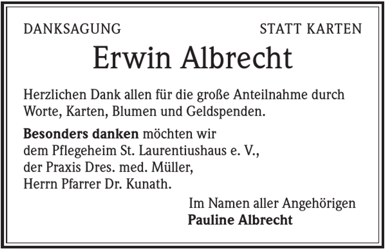 <p>DANKSAGUNG</p><p>STATT KARTEN</p><p>Erwin Albrecht<br />Herzlichen Dank allen für die große Anteilnahme durch<br />Worte, Karten, Blumen und Geldspenden.<br />Besonders danken möchten wir<br />dem Pflegeheim St. Laurentiushaus e. V.,<br />der Praxis Dres. med. Müller,<br />Herrn Pfarrer Dr. Kunath.<br />Im Namen aller Angehörigen<br />Pauline Albrecht</p>