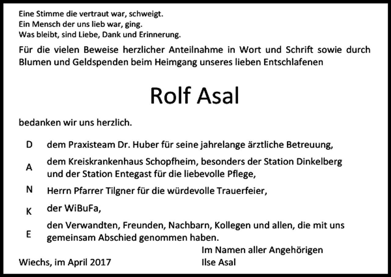 <p>Eine Stimme die vertraut war, schweigt.<br />Ein Mensch der uns lieb war, ging.<br />Was bleibt, sind Liebe, Dank und Erinnerung.</p><p>Für die vielen Beweise herzlicher Anteilnahme in Wort und Schrift sowie durch<br />Blumen und Geldspenden beim Heimgang unseres lieben Entschlafenen</p><p>Rolf Asal<br />bedanken wir uns herzlich.</p><p>D</p><p>dem Praxisteam Dr. Huber für seine jahrelange ärztliche Betreuung,</p><p>A</p><p>dem Kreiskrankenhaus Schopfheim, besonders der Station Dinkelberg<br />und der Station Entegast für die liebevolle Pflege,</p><p>N</p><p>Herrn Pfarrer Tilgner für die würdevolle Trauerfeier,</p><p>K</p><p>der WiBuFa,</p><p>den Verwandten, Freunden, Nachbarn, Kollegen und allen, die mit uns<br />gemeinsam Abschied genommen haben.<br />Im Namen aller Angehörigen<br />Wiechs, im April 2017<br />Ilse Asal</p><p>E</p>