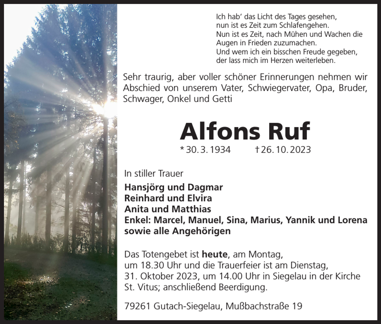 <p>Ich hab‘ das Licht des Tages gesehen,<br />nun ist es Zeit zum Schlafengehen.<br />Nun ist es Zeit, nach Mühen und Wachen die<br />Augen in Frieden zuzumachen.<br />Und wem ich ein bisschen Freude gegeben,<br />der lass mich im Herzen weiterleben.</p><p>Sehr traurig, aber voller schöner Erinnerungen nehmen wir<br />Abschied von unserem Vater, Schwiegervater, Opa, Bruder,<br />Schwager, Onkel und Getti</p><p>Alfons Ruf</p><p>* 30. 3. 1934</p><p>† 26. 10. 2023</p><p>In stiller Trauer<br />Hansjörg und Dagmar<br />Reinhard und Elvira<br />Anita und Matthias<br />Enkel: Marcel, Manuel, Sina, Marius, Yannik und Lorena<br />sowie alle Angehörigen<br />Das Totengebet ist heute, am Montag,<br />um 18.30 Uhr und die Trauerfeier ist am Dienstag,<br />31. Oktober 2023, um 14.00 Uhr in Siegelau in der Kirche<br />St. Vitus; anschließend Beerdigung.<br />79261 Gutach-Siegelau, Mußbachstraße 19</p>