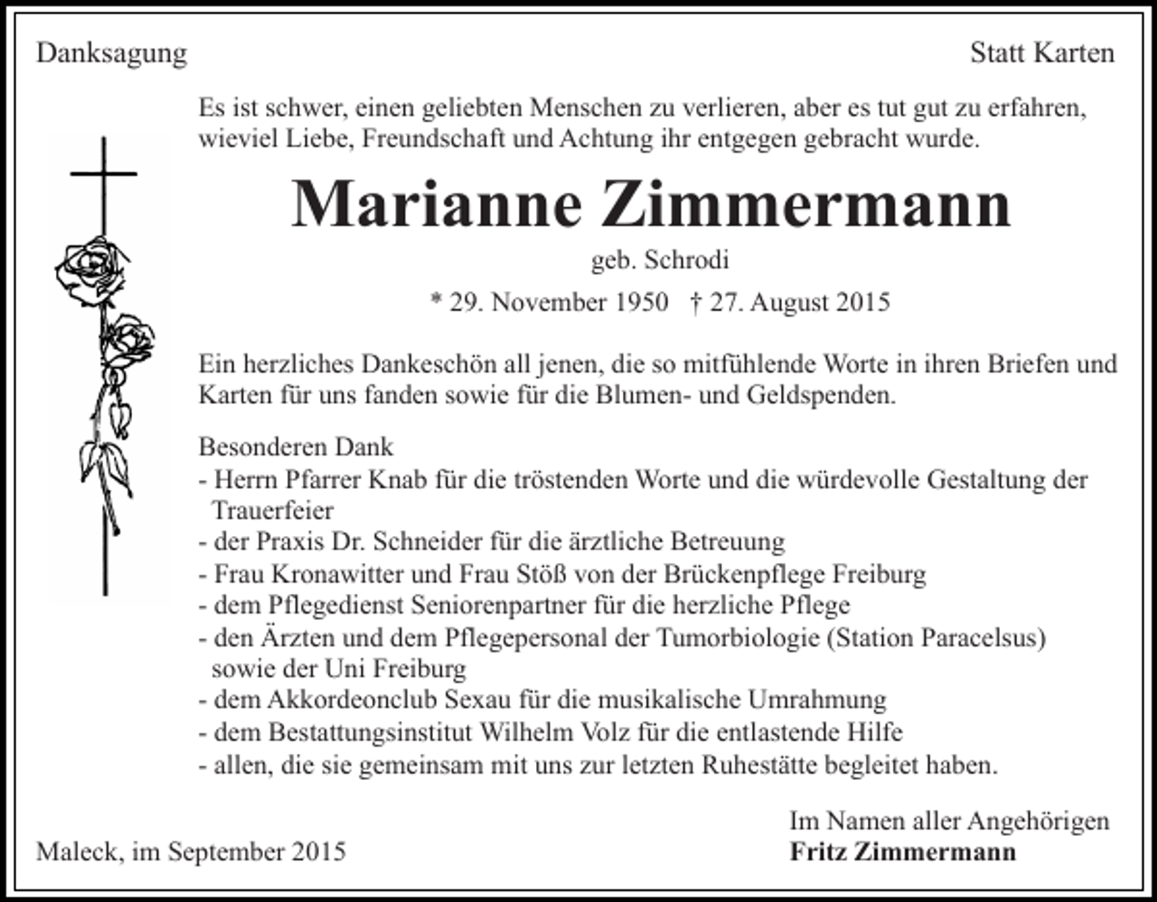 <p>Danksagung</p><p>Statt Karten<br />Es ist schwer, einen geliebten Menschen zu verlieren, aber es tut gut zu erfahren,<br />wieviel Liebe, Freundschaft und Achtung ihr entgegen gebracht wurde.</p><p>Marianne Zimmermann<br />geb. Schrodi<br />* 29. November 1950 † 27. August 2015<br />Ein herzliches Dankeschön all jenen, die so mitfühlende Worte in ihren Briefen und<br />Karten für uns fanden sowie für die Blumen- und Geldspenden.<br />Besonderen Dank<br />- Herrn Pfarrer Knab für die tröstenden Worte und die würdevolle Gestaltung der<br />Trauerfeier<br />- der Praxis Dr. Schneider für die ärztliche Betreuung<br />- Frau Kronawitter und Frau Stöß von der Brückenpflege Freiburg<br />- dem Pflegedienst Seniorenpartner für die herzliche Pflege<br />- den Ärzten und dem Pflegepersonal der Tumorbiologie (Station Paracelsus)<br />sowie der Uni Freiburg<br />- dem Akkordeonclub Sexau für die musikalische Umrahmung<br />- dem Bestattungsinstitut Wilhelm Volz für die entlastende Hilfe<br />- allen, die sie gemeinsam mit uns zur letzten Ruhestätte begleitet haben.<br />Maleck, im September 2015</p><p>Im Namen aller Angehörigen<br />Fritz Zimmermann</p>