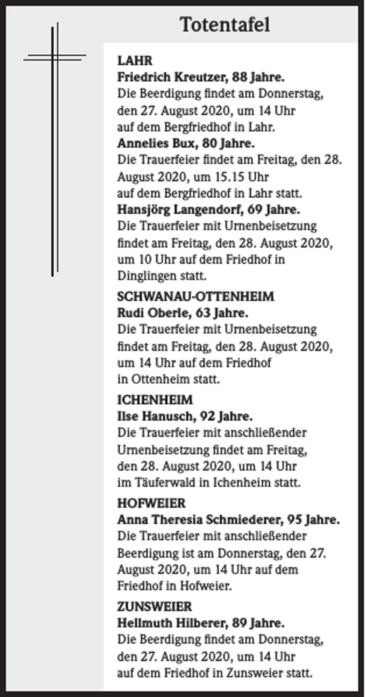 <p>Totentafel<br />LAHR<br />Friedrich Kreutzer, 88 Jahre.<br />Die Beerdigung findet am Donnerstag,<br />den 27. August 2020, um 14 Uhr<br />auf dem Bergfriedhof in Lahr.<br />Annelies Bux, 80 Jahre.<br />Die Trauerfeier findet am Freitag, den 28.<br />August 2020, um 15.15 Uhr<br />auf dem Bergfriedhof in Lahr statt.<br />Hansjörg Langendorf, 69 Jahre.<br />Die Trauerfeier mit Urnenbeisetzung<br />findet am Freitag, den 28. August 2020,<br />um 10 Uhr auf dem Friedhof in<br />Dinglingen statt.<br />SCHWANAU-OTTENHEIM<br />Rudi Oberle, 63 Jahre.<br />Die Trauerfeier mit Urnenbeisetzung<br />findet am Freitag, den 28. August 2020,<br />um 14 Uhr auf dem Friedhof<br />in Ottenheim statt.<br />ICHENHEIM<br />Ilse Hanusch, 92 Jahre.<br />Die Trauerfeier mit anschließender<br />Urnenbeisetzung findet am Freitag,<br />den 28. August 2020, um 14 Uhr<br />im Täuferwald in Ichenheim statt.<br />HOFWEIER<br />Anna Theresia Schmiederer, 95 Jahre.<br />Die Trauerfeier mit anschließender<br />Beerdigung ist am Donnerstag, den 27.<br />August 2020, um 14 Uhr auf dem<br />Friedhof in Hofweier.<br />ZUNSWEIER<br />Hellmuth Hilberer, 89 Jahre.<br />Die Beerdigung findet am Donnerstag,<br />den 27. August 2020, um 14 Uhr<br />auf dem Friedhof in Zunsweier statt.</p>