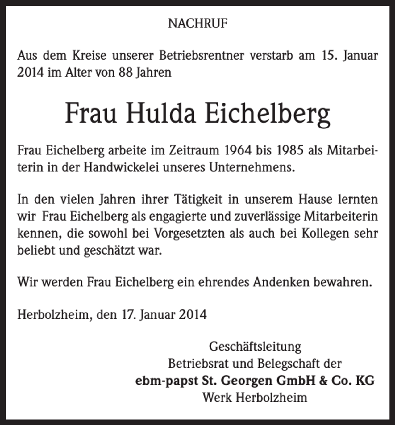 <p>NACHRUF<br />Aus dem Kreise unserer Betriebsrentner verstarb am 15. Januar<br />2014 im Alter von 88 Jahren</p><p>Frau Hulda Eichelberg<br />Frau Eichelberg arbeite im Zeitraum 1964 bis 1985 als Mitarbeiterin in der Handwickelei unseres Unternehmens.<br />In den vielen Jahren ihrer Tätigkeit in unserem Hause lernten<br />wir Frau Eichelberg als engagierte und zuverlässige Mitarbeiterin<br />kennen, die sowohl bei Vorgesetzten als auch bei Kollegen sehr<br />beliebt und geschätzt war.<br />Wir werden Frau Eichelberg ein ehrendes Andenken bewahren.<br />Herbolzheim, den 17. Januar 2014<br />Geschäftsleitung<br />Betriebsrat und Belegschaft der<br />ebm-papst St. Georgen GmbH &amp; Co. KG<br />Werk Herbolzheim</p>