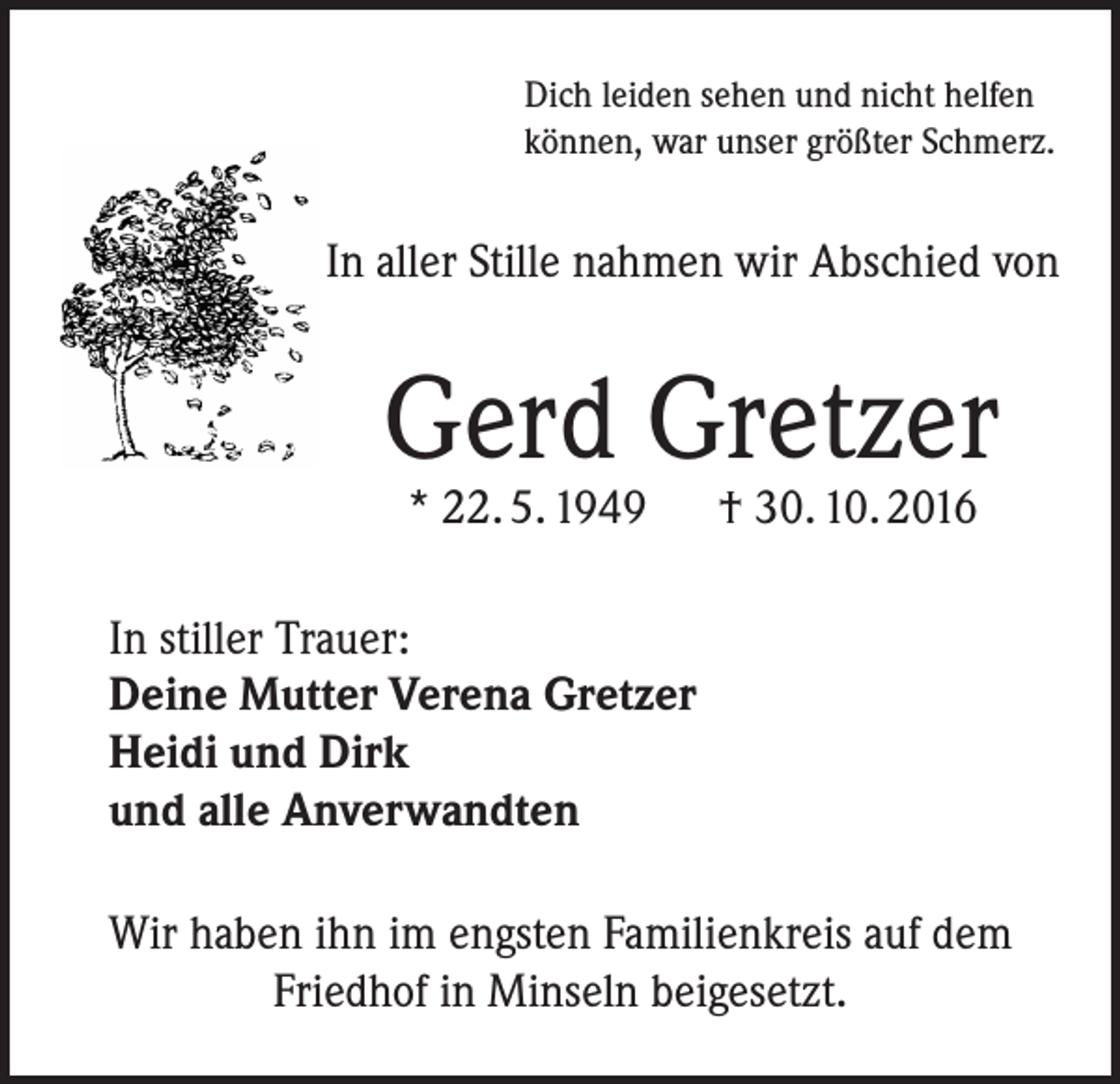 <p>Dich leiden sehen und nicht helfen<br />können, war unser größter Schmerz.</p><p>In aller Stille nahmen wir Abschied von</p><p>Gerd Gretzer<br />* 22. 5. 1949 † 30. 10. 2016</p><p>In stiller Trauer:<br />Deine Mutter Verena Gretzer<br />Heidi und Dirk<br />und alle Anverwandten<br />Wir haben ihn im engsten Familienkreis auf dem<br />Friedhof in Minseln beigesetzt.</p>