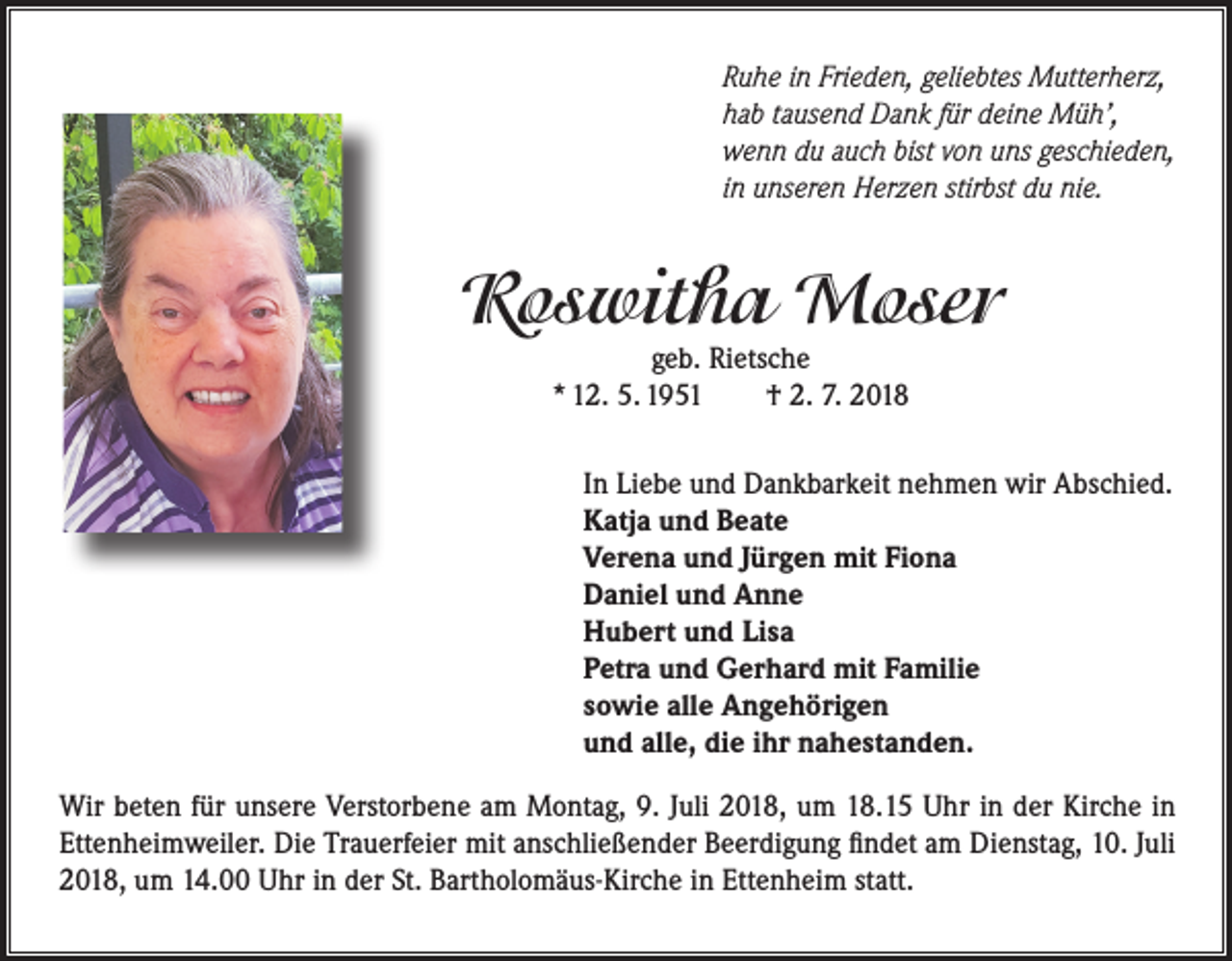 <p>Ruhe in Frieden, geliebtes Mutterherz,<br />hab tausend Dank für deine Müh’,<br />wenn du auch bist von uns geschieden,<br />in unseren Herzen stirbst du nie.</p><p>Roswitha Moser<br />geb. Rietsche<br />* 12. 5. 1951<br />† 2. 7. 2018</p><p>In Liebe und Dankbarkeit nehmen wir Abschied.<br />Katja und Beate<br />Verena und Jürgen mit Fiona<br />Daniel und Anne<br />Hubert und Lisa<br />Petra und Gerhard mit Familie<br />sowie alle Angehörigen<br />und alle, die ihr nahestanden.<br />Wir beten für unsere Verstorbene am Montag, 9. Juli 2018, um 18.15 Uhr in der Kirche in<br />Ettenheimweiler. Die Trauerfeier mit anschließender Beerdigung findet am Dienstag, 10. Juli<br />2018, um 14.00 Uhr in der St. Bartholomäus-Kirche in Ettenheim statt.</p>