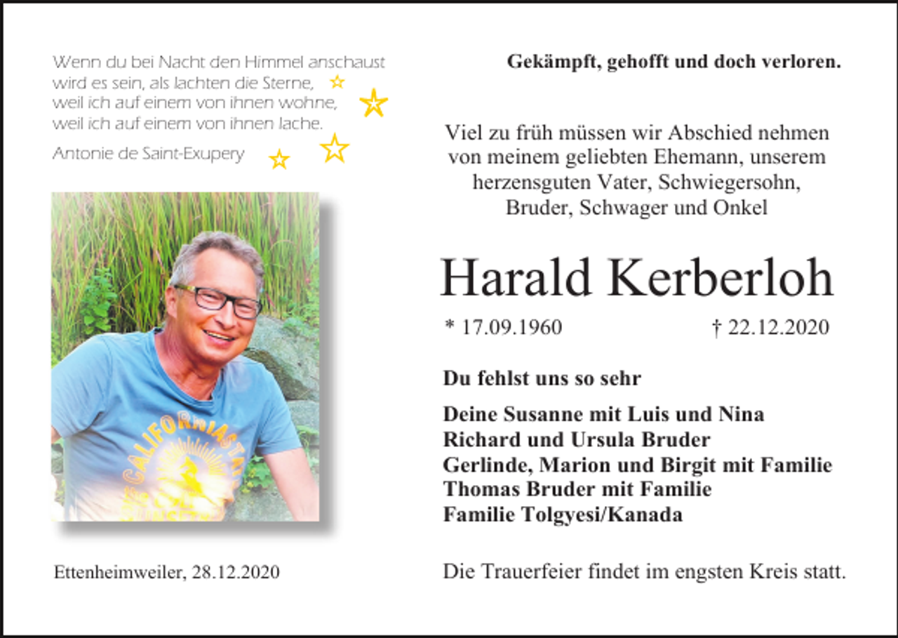 <p>Wenn du bei Nacht den Himmel anschaust<br />wird es sein, als lachten die Sterne,<br />weil ich auf einem von ihnen wohne,<br />weil ich auf einem von ihnen lache.<br />Antonie de Saint-Exupery</p><p>Gekämpft, gehofft und doch verloren.</p><p>Viel zu früh müssen wir Abschied nehmen<br />von meinem geliebten Ehemann, unserem<br />herzensguten Vater, Schwiegersohn,<br />Bruder, Schwager und Onkel</p><p>Harald Kerberloh<br />* 17.09.1960</p><p>† 22.12.2020</p><p>Du fehlst uns so sehr<br />Deine Susanne mit Luis und Nina<br />Richard und Ursula Bruder<br />Gerlinde, Marion und Birgit mit Familie<br />Thomas Bruder mit Familie<br />Familie Tolgyesi/Kanada<br />Ettenheimweiler, 28.12.2020</p><p>Die Trauerfeier findet im engsten Kreis statt.</p>