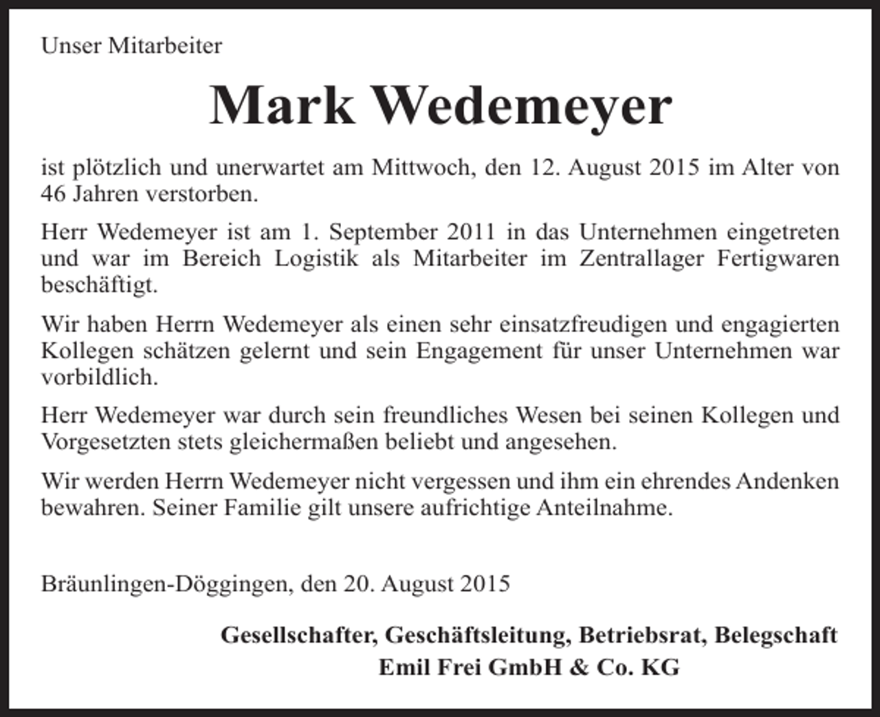 <p>Unser Mitarbeiter</p><p>Mark Wedemeyer<br />ist plötzlich und unerwartet am Mittwoch, den 12. August 2015 im Alter von<br />46 Jahren verstorben.<br />Herr Wedemeyer ist am 1. September 2011 in das Unternehmen eingetreten<br />und war im Bereich Logistik als Mitarbeiter im Zentrallager Fertigwaren<br />­beschäftigt.<br />Wir haben Herrn Wedemeyer als einen sehr einsatzfreudigen und engagierten<br />Kollegen schätzen gelernt und sein Engagement für unser Unternehmen war<br />vorbildlich.<br />Herr Wedemeyer war durch sein freundliches Wesen bei seinen Kollegen und<br />Vorgesetzten stets gleichermaßen beliebt und angesehen.<br />Wir werden Herrn Wedemeyer nicht vergessen und ihm ein ehrendes Andenken<br />bewahren. Seiner Familie gilt unsere aufrichtige Anteilnahme.<br />Bräunlingen-Döggingen, den 20. August 2015<br />Gesellschafter, Geschäftsleitung, Betriebsrat, Belegschaft<br />Emil Frei GmbH &amp; Co. KG</p>