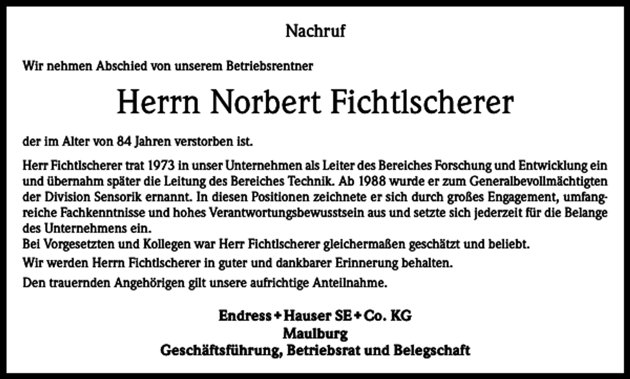 <p>Nachruf<br />Wir nehmen Abschied von unserem Betriebsrentner</p><p>Herrn Norbert Fichtlscherer<br />der im Alter von 84 Jahren verstorben ist.<br />Herr Fichtlscherer trat 1973 in unser Unternehmen als Leiter des Bereiches Forschung und Entwicklung ein<br />und übernahm später die Leitung des Bereiches Technik. Ab 1988 wurde er zum Generalbevollmächtigten<br />der Division Sensorik ernannt. In diesen Positionen zeichnete er sich durch großes Engagement, umfangreiche Fachkenntnisse und hohes Verantwortungsbewusstsein aus und setzte sich jederzeit für die Belange<br />des Unternehmens ein.<br />Bei Vorgesetzten und Kollegen war Herr Fichtlscherer gleichermaßen geschätzt und beliebt.<br />Wir werden Herrn Fichtlscherer in guter und dankbarer Erinnerung behalten.<br />Den trauernden Angehörigen gilt unsere aufrichtige Anteilnahme.</p><p>Endress + Hauser SE + Co. KG<br />Maulburg<br />Geschäftsführung, Betriebsrat und Belegschaft</p>