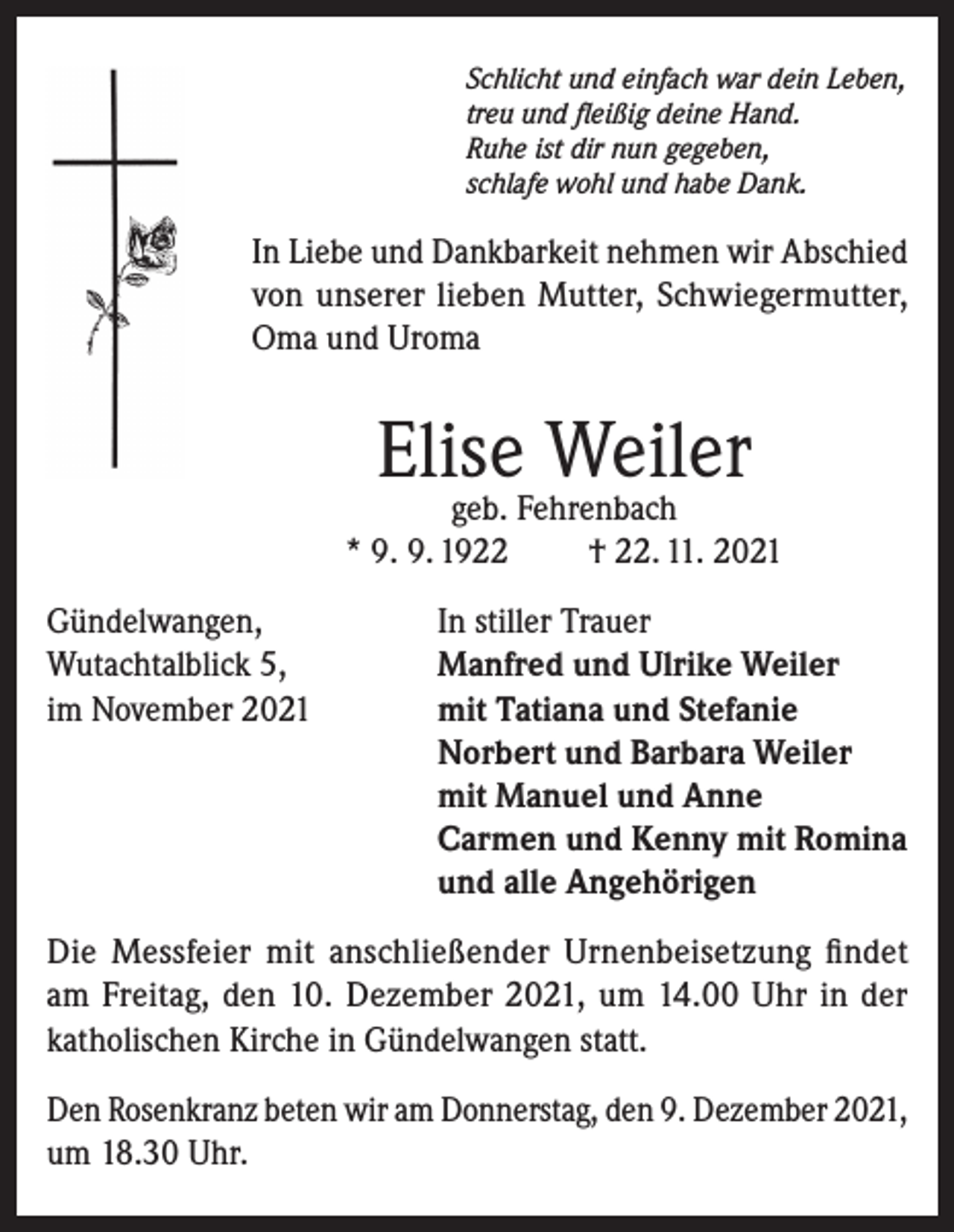 <p>Schlicht und einfach war dein Leben,<br />treu und fleißig deine Hand.<br />Ruhe ist dir nun gegeben,<br />schlafe wohl und habe Dank.</p><p>In Liebe und Dankbarkeit nehmen wir Abschied<br />von unserer lieben Mutter, Schwiegermutter,<br />Oma und Uroma</p><p>Elise Weiler</p><p>geb. Fehrenbach<br />* 9. 9. 1922<br />† 22. 11. 2021<br />Gündelwangen,<br />In stiller Trauer<br />Wutachtalblick 5,<br />Manfred und Ulrike Weiler<br />im November 2021 mit Tatiana und Stefanie<br />Norbert und Barbara Weiler<br />mit Manuel und Anne<br />Carmen und Kenny mit Romina<br />und alle Angehörigen<br />Die Messfeier mit anschließender Urnenbeisetzung findet<br />am Freitag, den 10. Dezember 2021, um 14.00 Uhr in der<br />katholischen Kirche in Gündelwangen statt.<br />Den Rosenkranz beten wir am Donnerstag, den 9. Dezember 2021,<br />um 18.30 Uhr.</p>