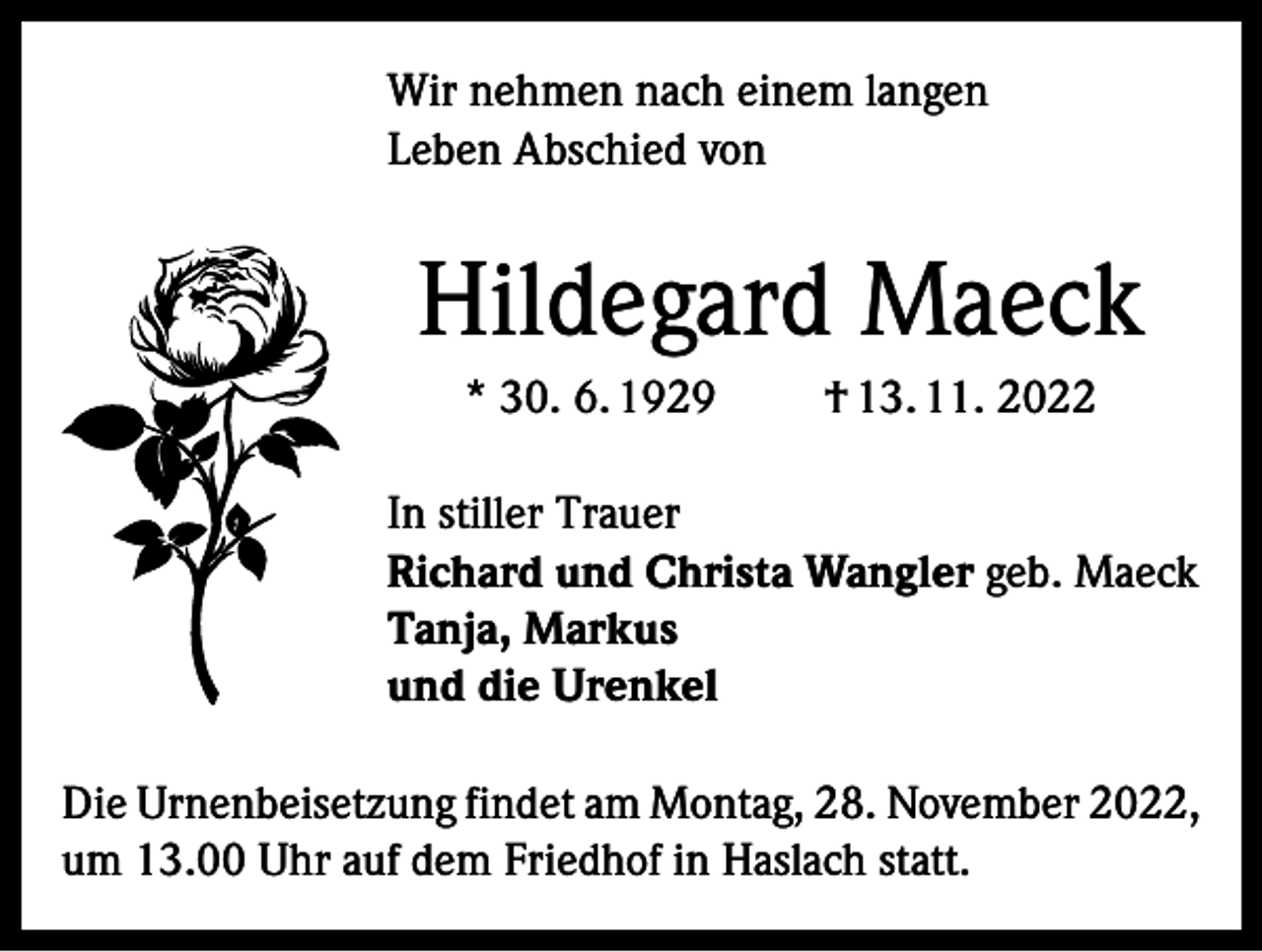 <p>Wir nehmen nach einem langen<br />Leben Abschied von</p><p>Hildegard Maeck<br />* 30. 6. 1929</p><p>† 13. 11. 2022</p><p>In stiller Trauer<br />Richard und Christa Wangler geb. Maeck<br />Tanja, Markus<br />und die Urenkel<br />Die Urnenbeisetzung findet am Montag, 28. November 2022,<br />um 13.00 Uhr auf dem Friedhof in Haslach statt.</p>