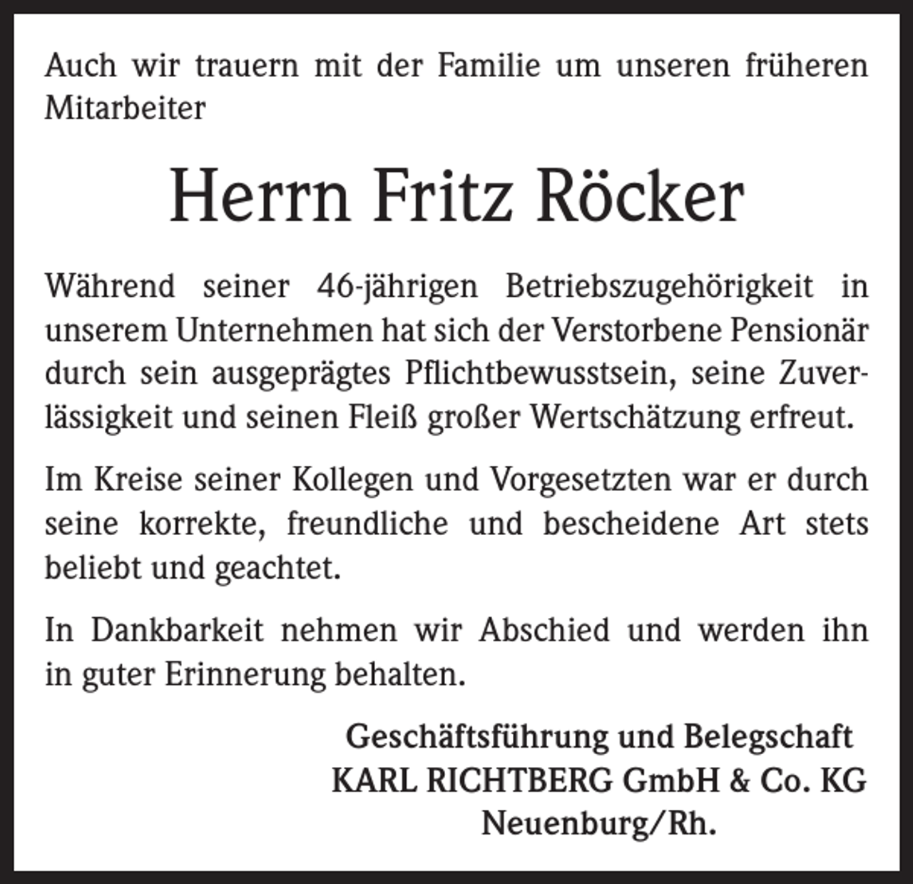 <p>Auch wir trauern mit der Familie um unseren früheren<br />Mitarbeiter</p><p>Herrn Fritz Röcker<br />Während seiner 46-jährigen Betriebszugehörigkeit in<br />unserem Unternehmen hat sich der Verstorbene Pensionär<br />durch sein ausgeprägtes Pflichtbewusstsein, seine Zuverlässigkeit und seinen Fleiß großer Wertschätzung erfreut.<br />Im Kreise seiner Kollegen und Vorgesetzten war er durch<br />seine korrekte, freundliche und bescheidene Art stets<br />beliebt und geachtet.<br />In Dankbarkeit nehmen wir Abschied und werden ihn<br />in guter Erinnerung behalten.<br />Geschäftsführung und Belegschaft<br />KARL RICHTBERG GmbH &amp; Co. KG<br />Neuenburg/Rh.</p>