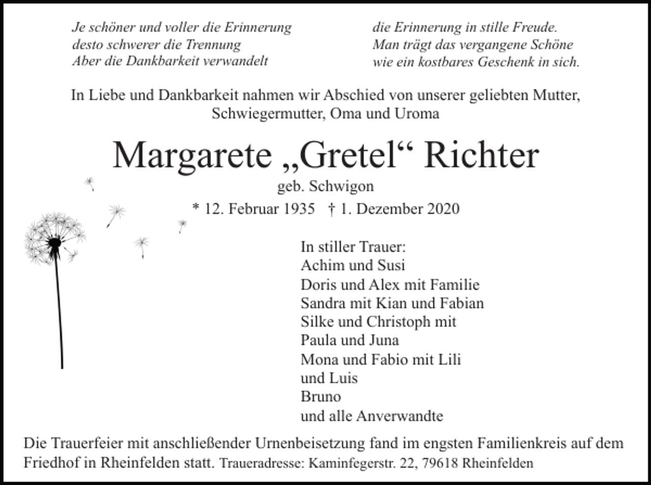 <p>Je schöner und voller die Erinnerung<br />desto schwerer die Trennung<br />Aber die Dankbarkeit verwandelt</p><p>die Erinnerung in stille Freude.<br />Man trägt das vergangene Schöne<br />wie ein kostbares Geschenk in sich.</p><p>In Liebe und Dankbarkeit nahmen wir Abschied von unserer geliebten Mutter,<br />Schwiegermutter, Oma und Uroma</p><p>Margarete „Gretel“ Richter<br />geb. Schwigon<br />* 12. Februar 1935 † 1. Dezember 2020<br />In stiller Trauer:<br />Achim und Susi<br />Doris und Alex mit Familie<br />Sandra mit Kian und Fabian<br />Silke und Christoph mit<br />Paula und Juna<br />Mona und Fabio mit Lili<br />und Luis<br />Bruno<br />und alle Anverwandte<br />Die Trauerfeier mit anschließender Urnenbeisetzung fand im engsten Familienkreis auf dem<br />Friedhof in Rheinfelden statt. Traueradresse: Kaminfegerstr. 22, 79618 Rheinfelden</p>