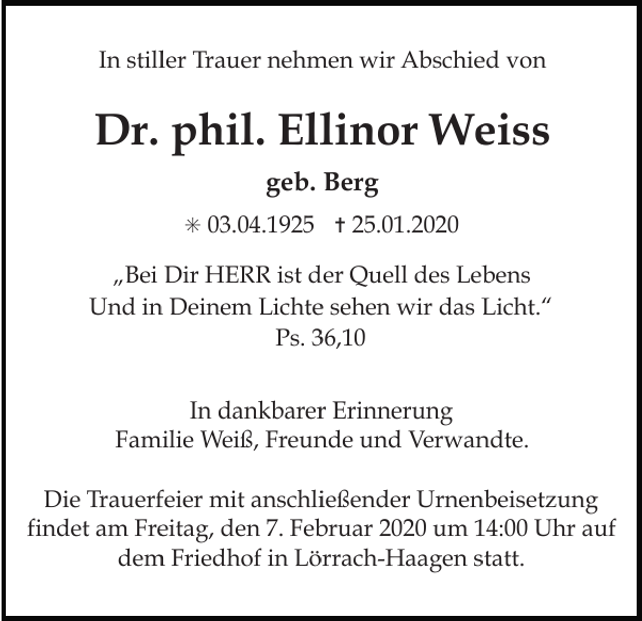 <p>In stiller Trauer nehmen wir Abschied von</p><p>Dr. phil. Ellinor Weiss<br />geb. Berg<br />✳ 03.04.1925 ✝ 25.01.2020</p><p>„Bei Dir HERR ist der Quell des Lebens<br />Und in Deinem Lichte sehen wir das Licht.“<br />Ps. 36,10<br />In dankbarer Erinnerung<br />Familie Weiß, Freunde und Verwandte.<br />Die Trauerfeier mit anschließender Urnenbeisetzung<br />findet am Freitag, den 7. Februar 2020 um 14:00 Uhr auf<br />dem Friedhof in Lörrach-Haagen statt.</p>