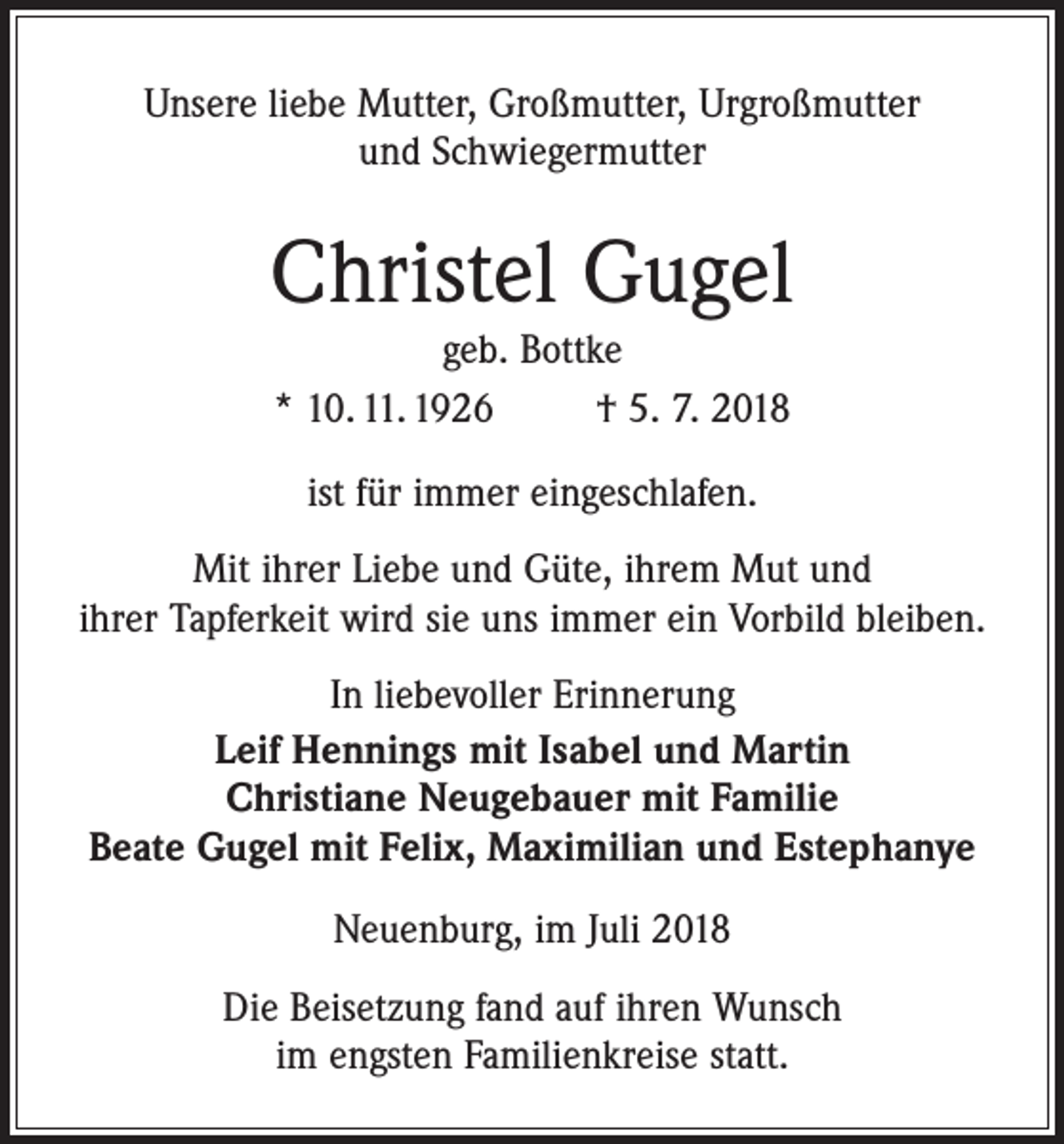 <p>Unsere liebe Mutter, Großmutter, Urgroßmutter<br />und Schwiegermutter</p><p>Christel Gugel<br />geb. Bottke<br />* 10. 11. 1926<br />† 5. 7. 2018<br />ist für immer eingeschlafen.<br />Mit ihrer Liebe und Güte, ihrem Mut und<br />ihrer Tapferkeit wird sie uns immer ein Vorbild bleiben.<br />In liebevoller Erinnerung<br />Leif Hennings mit Isabel und Martin<br />Christiane Neugebauer mit Familie<br />Beate Gugel mit Felix, Maximilian und Estephanye<br />Neuenburg, im Juli 2018<br />Die Beisetzung fand auf ihren Wunsch<br />im engsten Familienkreise statt.</p>