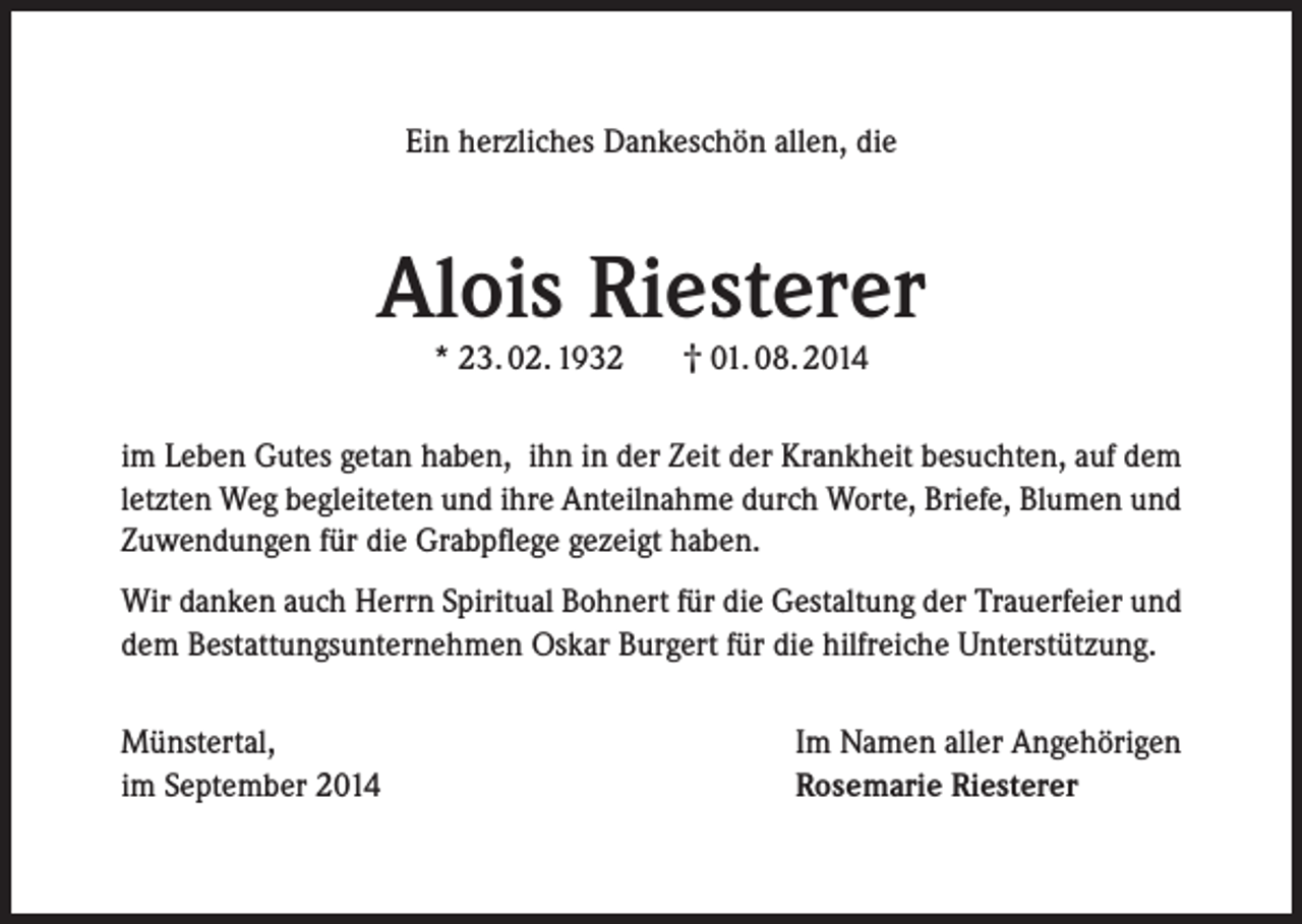 <p>Ein herzliches Dankeschön allen, die</p><p>Alois Riesterer<br />* 23. 02. 1932</p><p>† 01. 08. 2014</p><p>im Leben Gutes getan haben, ihn in der Zeit der Krankheit besuchten, auf dem<br />letzten Weg begleiteten und ihre Anteilnahme durch Worte, Briefe, Blumen und<br />Zuwendungen für die Grabpflege gezeigt haben.<br />Wir danken auch Herrn Spiritual Bohnert für die Gestaltung der Trauerfeier und<br />dem Bestattungsunternehmen Oskar Burgert für die hilfreiche Unterstützung.<br />Münstertal,<br />im September 2014</p><p>Im Namen aller Angehörigen<br />Rosemarie Riesterer</p>