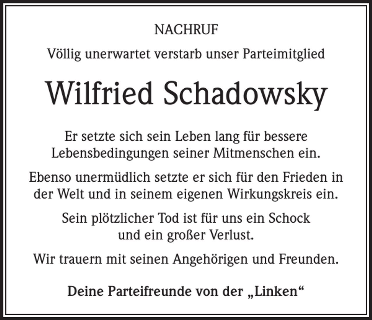 <p>NACHRUF<br />Völlig unerwartet verstarb unser Parteimitglied</p><p>Wilfried Schadowsky<br />Er setzte sich sein Leben lang für bessere<br />Lebensbedingungen seiner Mitmenschen ein.<br />Ebenso unermüdlich setzte er sich für den Frieden in<br />der Welt und in seinem eigenen Wirkungskreis ein.<br />Sein plötzlicher Tod ist für uns ein Schock<br />und ein großer Verlust.<br />Wir trauern mit seinen Angehörigen und Freunden.<br />Deine Parteifreunde von der „Linken“</p>