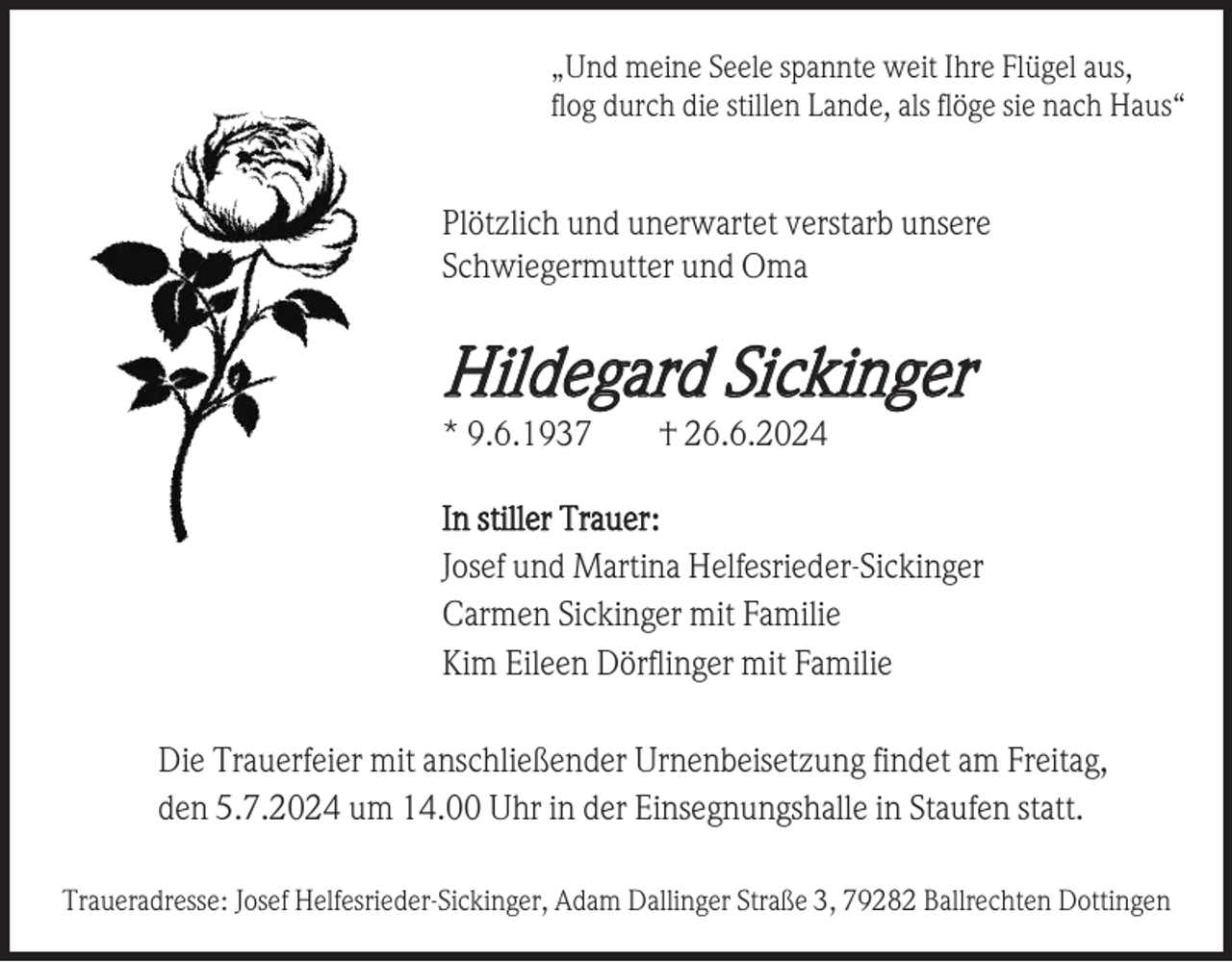 <p>„Und meine Seele spannte weit Ihre Flügel aus,<br />flog durch die stillen Lande, als flöge sie nach Haus“</p><p>Plötzlich und unerwartet verstarb unsere<br />Schwiegermutter und Oma</p><p>Hildegard Sickinger<br />* 9.6.1937</p><p>† 26.6.2024</p><p>In stiller Trauer:<br />Josef und Martina Helfesrieder-Sickinger<br />Carmen Sickinger mit Familie<br />Kim Eileen Dörflinger mit Familie<br />Die Trauerfeier mit anschließender Urnenbeisetzung findet am Freitag,<br />den 5.7.2024 um 14.00 Uhr in der Einsegnungshalle in Staufen statt.<br />Traueradresse: Josef Helfesrieder-Sickinger, Adam Dallinger Straße 3, 79282 Ballrechten Dottingen</p>