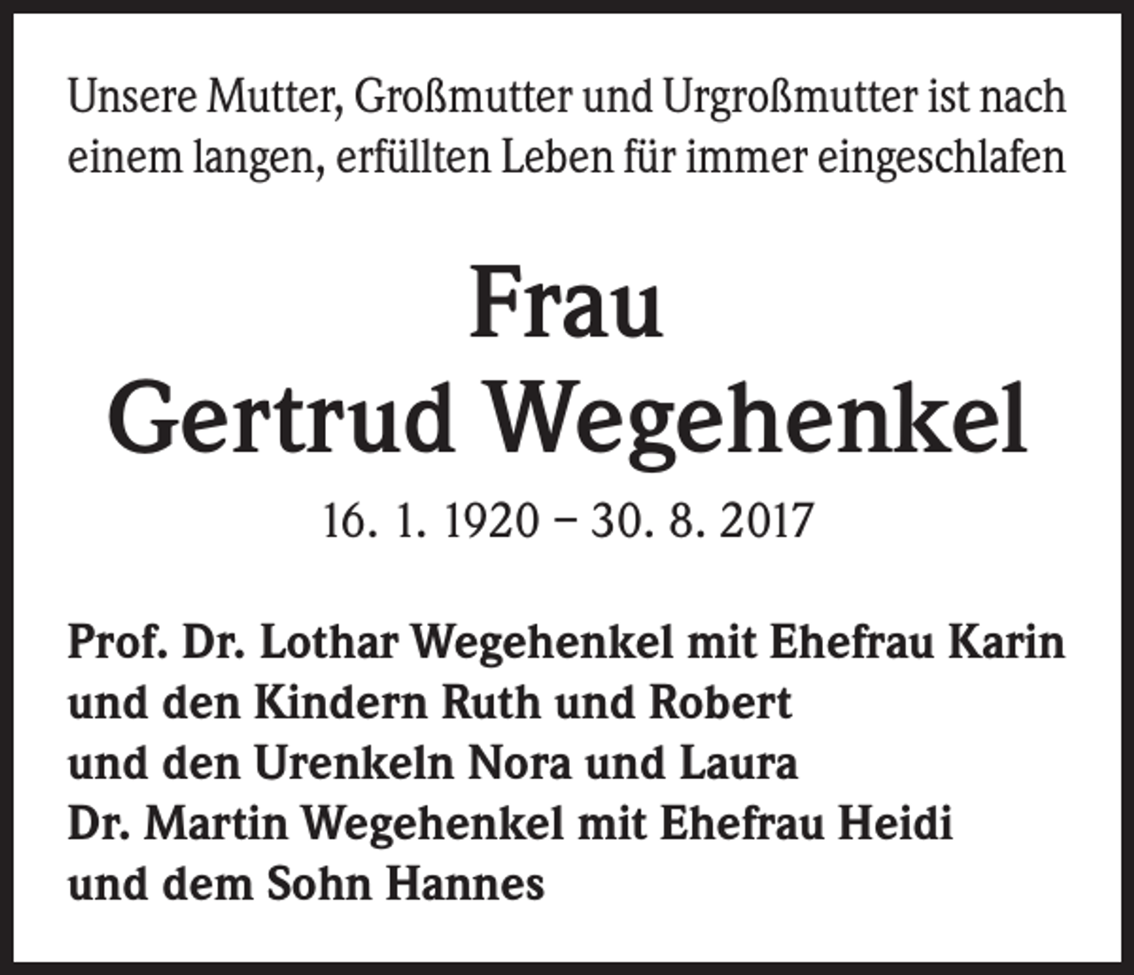 <p>Unsere Mutter, Großmutter und Urgroßmutter ist nach<br />einem langen, erfüllten Leben für immer eingeschlafen</p><p>Frau<br />Gertrud Wegehenkel<br />16. 1. 1920 – 30. 8. 2017<br />Prof. Dr. Lothar Wegehenkel mit Ehefrau Karin<br />und den Kindern Ruth und Robert<br />und den Urenkeln Nora und Laura<br />Dr. Martin Wegehenkel mit Ehefrau Heidi<br />und dem Sohn Hannes</p>