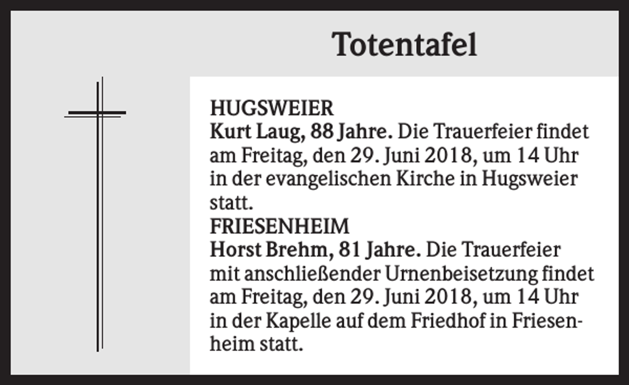 <p>Totentafel<br />HUGSWEIER<br />Kurt Laug, 88 Jahre. Die Trauerfeier findet<br />am Freitag, den 29. Juni 2018, um 14 Uhr<br />in der evangelischen Kirche in Hugsweier<br />statt.<br />FRIESENHEIM<br />Horst Brehm, 81 Jahre. Die Trauerfeier<br />mit anschließender Urnenbeisetzung findet<br />am Freitag, den 29. Juni 2018, um 14 Uhr<br />in der Kapelle auf dem Friedhof in Friesenheim statt.</p>