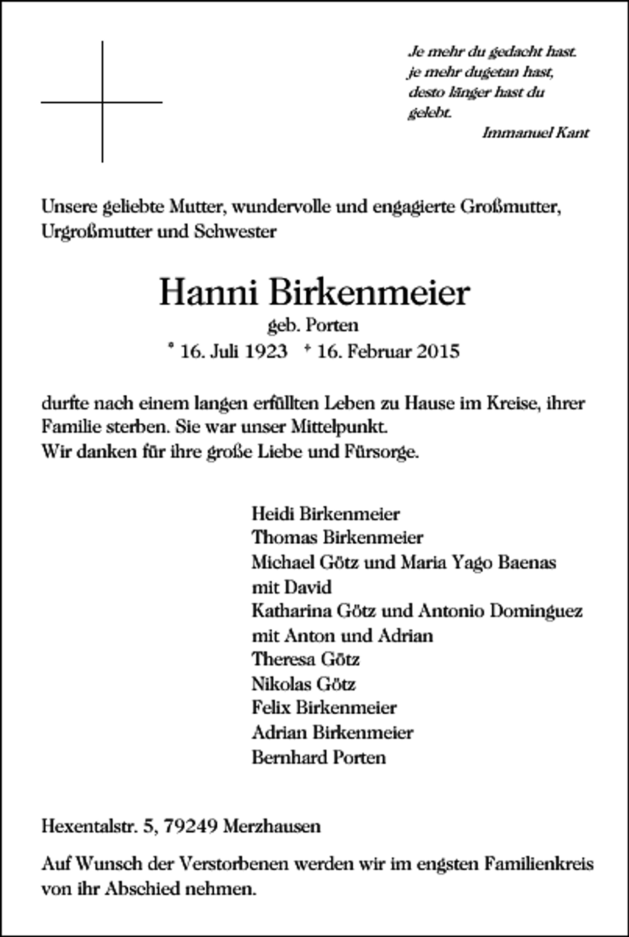 <p>Je mehr du gedacht hast.<br />je mehr dugetan hast,<br />desto länger hast du<br />gelebt.<br />Immanuel Kant</p><p>Unsere geliebte Mutter, wundervolle und engagierte Großmutter,<br />Urgroßmutter und Schwester</p><p>Hanni Birkenmeier<br />geb. Porten<br />* 16. Juli 1923 † 16. Februar 2015<br />durfte nach einem langen erfüllten Leben zu Hause im Kreise, ihrer<br />Familie sterben. Sie war unser Mittelpunkt.<br />Wir danken für ihre große Liebe und Fürsorge.<br />Heidi Birkenmeier<br />Thomas Birkenmeier<br />Michael Götz und Maria Yago Baenas<br />mit David<br />Katharina Götz und Antonio Dominguez<br />mit Anton und Adrian<br />Theresa Götz<br />Nikolas Götz<br />Felix Birkenmeier<br />Adrian Birkenmeier<br />Bernhard Porten</p><p>Hexentalstr. 5, 79249 Merzhausen<br />Auf Wunsch der Verstorbenen werden wir im engsten Familienkreis<br />von ihr Abschied nehmen.</p>