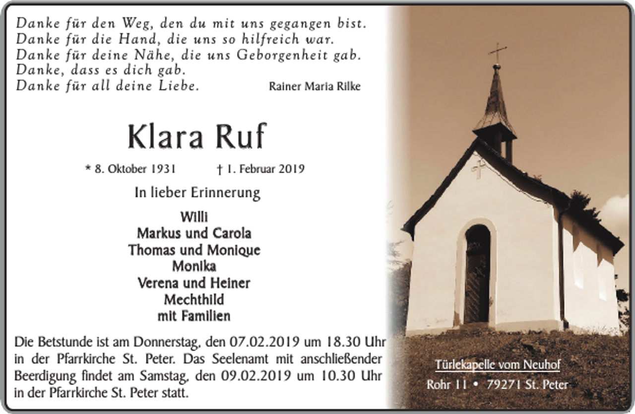 <p>Danke für den Weg, den du mit uns gegangen bist.<br />Danke für die Hand, die uns so hilfreich war.<br />Dank e für deine Nähe, die uns Geborgenheit gab.<br />Dank e, dass es dich gab.<br />Rainer Maria Rilke<br />Dank e für all deine Liebe.</p><p>Klara Ruf</p><p>* 8. Oktober 1931</p><p>† 1. Februar 2019</p><p>In lieber Erinnerung<br />Willi<br />Markus und Carola<br />Thomas und Monique<br />Monika<br />Verena und Heiner<br />Mechthild<br />mit Familien<br />Die Betstunde ist am Donnerstag, den 07.02.2019 um 18.30 Uhr<br />in der Pfarrkirche St. Peter. Das Seelenamt mit anschließender<br />Beerdigung findet am Samstag, den 09.02.2019 um 10.30 Uhr<br />in der Pfarrkirche St. Peter statt.</p><p>Türlekapelle vom Neuhof<br />Rohr 11 • 79271 St. Peter</p>