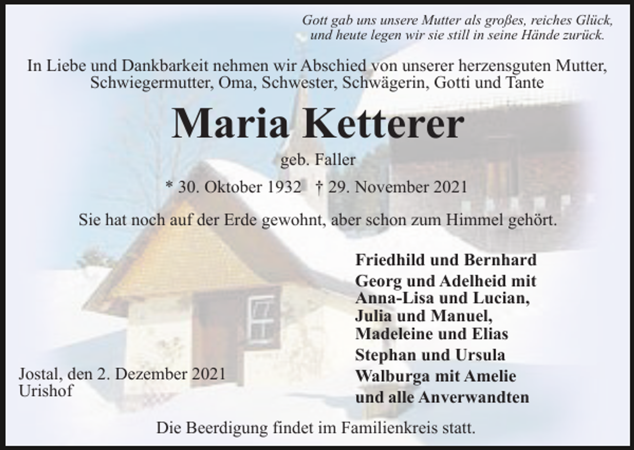 <p>Gott gab uns unsere Mutter als großes, reiches Glück,<br />und heute legen wir sie still in seine Hände zurück.</p><p>In Liebe und Dankbarkeit nehmen wir Abschied von unserer herzensguten Mutter,<br />Schwiegermutter, Oma, Schwester, Schwägerin, Gotti und Tante</p><p>Maria Ketterer<br />geb. Faller<br />* 30. Oktober 1932 † 29. November 2021<br />Sie hat noch auf der Erde gewohnt, aber schon zum Himmel gehört.</p><p>Jostal, den 2. Dezember 2021<br />Urishof</p><p>Friedhild und Bernhard<br />Georg und Adelheid mit<br />Anna-Lisa und Lucian,<br />Julia und Manuel,<br />Madeleine und Elias<br />Stephan und Ursula<br />Walburga mit Amelie<br />und alle Anverwandten</p><p>Die Beerdigung findet im Familienkreis statt.</p>