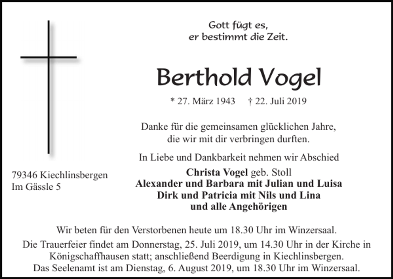 <p>Gott fügt es,<br />er bestimmt die Zeit.</p><p>Berthold Vogel<br />* 27. März 1943</p><p>† 22. Juli 2019</p><p>Danke für die gemeinsamen glücklichen Jahre,<br />die wir mit dir verbringen durften.</p><p>79346 Kiechlinsbergen<br />Im Gässle 5</p><p>In Liebe und Dankbarkeit nehmen wir Abschied<br />Christa Vogel geb. Stoll<br />Alexander und Barbara mit Julian und Luisa<br />Dirk und Patricia mit Nils und Lina<br />und alle Angehörigen</p><p>Wir beten für den Verstorbenen heute um 18.30 Uhr im Winzersaal.<br />Die Trauerfeier findet am Donnerstag, 25. Juli 2019, um 14.30 Uhr in der Kirche in<br />Königschaffhausen statt; anschließend Beerdigung in Kiechlinsbergen.<br />Das Seelenamt ist am Dienstag, 6. August 2019, um 18.30 Uhr im Winzersaal.</p>