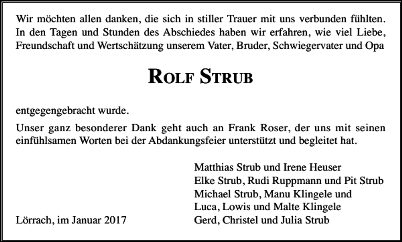 <p>Wir möchten allen danken, die sich in stiller Trauer mit uns verbunden fühlten.<br />In den Tagen und Stunden des Abschiedes haben wir erfahren, wie viel Liebe,<br />Freundschaft und Wertschätzung unserem Vater, Bruder, Schwiegervater und Opa</p><p>ROLF STRUB<br />entgegengebracht wurde.<br />Unser ganz besonderer Dank geht auch an Frank Roser, der uns mit seinen<br />einfühlsamen Worten bei der Abdankungsfeier unterstützt und begleitet hat.</p><p>Lörrach, im Januar 2017</p><p>Matthias Strub und Irene Heuser<br />Elke Strub, Rudi Ruppmann und Pit Strub<br />Michael Strub, Manu Klingele und<br />Luca, Lowis und Malte Klingele<br />Gerd, Christel und Julia Strub</p>