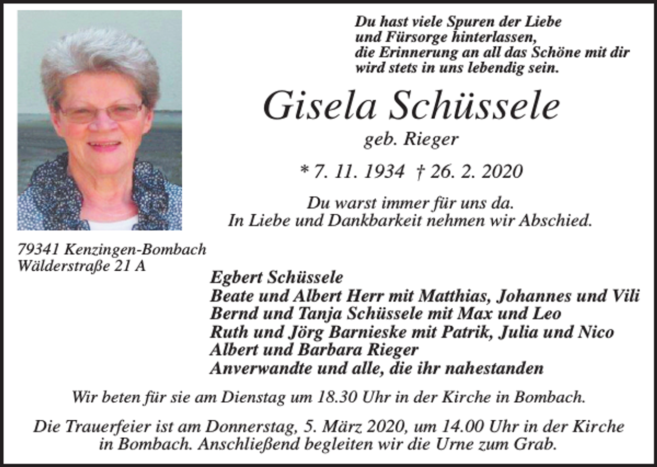 <p>Du hast viele Spuren der Liebe<br />und Fürsorge hinterlassen,<br />die Erinnerung an all das Schöne mit dir<br />wird stets in uns lebendig sein.</p><p>Gisela Schüssele<br />geb. Rieger<br />* 7. 11. 1934 † 26. 2. 2020<br />Du warst immer für uns da.<br />In Liebe und Dankbarkeit nehmen wir Abschied.<br />79341 Kenzingen-Bombach<br />Wälderstraße 21 A</p><p>Egbert Schüssele<br />Beate und Albert Herr mit Matthias, Johannes und Vili<br />Bernd und Tanja Schüssele mit Max und Leo<br />Ruth und Jörg Barnieske mit Patrik, Julia und Nico<br />Albert und Barbara Rieger<br />Anverwandte und alle, die ihr nahestanden</p><p>Wir beten für sie am Dienstag um 18.30 Uhr in der Kirche in Bombach.</p><p>Die Trauerfeier ist am Donnerstag, 5. März 2020, um 14.00 Uhr in der Kirche<br />in Bombach. Anschließend begleiten wir die Urne zum Grab.</p>