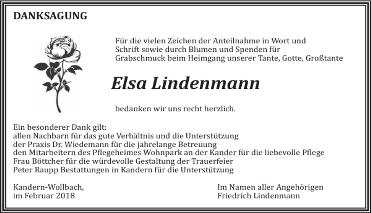 <p>DANKSAGUNG<br />Für die vielen Zeichen der Anteilnahme in Wort und<br />Schrift sowie durch Blumen und Spenden für<br />Grabschmuck beim Heimgang unserer Tante, Gotte, Großtante</p><p>Elsa Lindenmann<br />bedanken wir uns recht herzlich.</p><p>Ein besonderer Dank gilt:<br />allen Nachbarn für das gute Verhältnis und die Unterstützung<br />der Praxis Dr. Wiedemann für die jahrelange Betreuung<br />den Mitarbeitern des Pflegeheimes Wohnpark an der Kander für die liebevolle Pflege<br />Frau Böttcher für die würdevolle Gestaltung der Trauerfeier<br />Peter Raupp Bestattungen in Kandern für die Unterstützung<br />Kandern-Wollbach,<br />im Februar 2018</p><p>Im Namen aller Angehörigen<br />Friedrich Lindenmann</p>