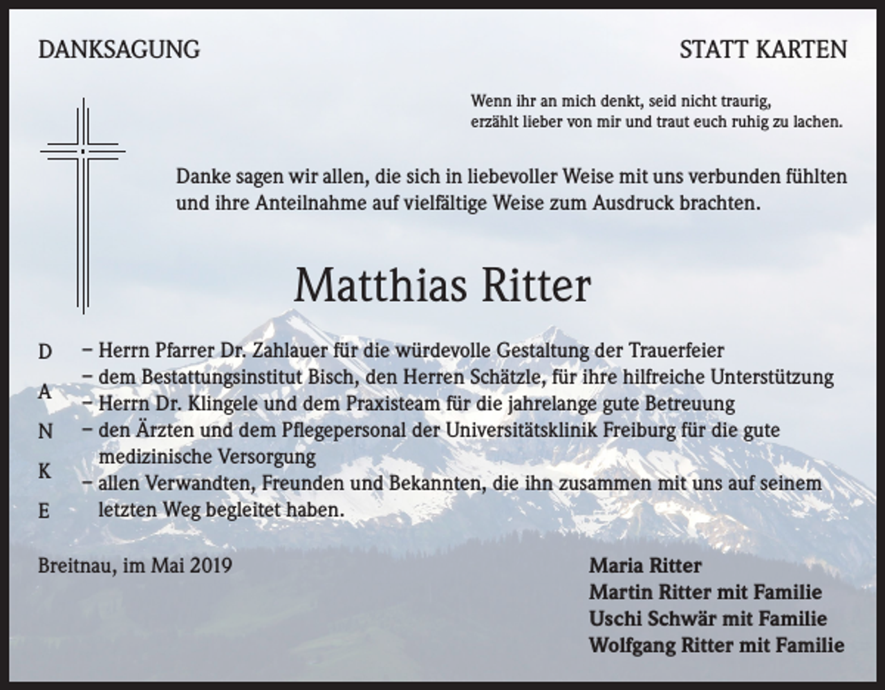 <p>DANKSAGUNG</p><p>STATT KARTEN<br />Wenn ihr an mich denkt, seid nicht traurig,<br />erzählt lieber von mir und traut euch ruhig zu lachen.</p><p>Danke sagen wir allen, die sich in liebevoller Weise mit uns verbunden fühlten<br />und ihre Anteilnahme auf vielfältige Weise zum Ausdruck brachten.</p><p>Matthias Ritter<br />D<br />A<br />N<br />K<br />E</p><p>– Herrn Pfarrer Dr. Zahlauer für die würdevolle Gestaltung der Trauerfeier<br />– dem Bestattungsinstitut Bisch, den Herren Schätzle, für ihre hilfreiche Unterstützung<br />– Herrn Dr. Klingele und dem Praxisteam für die jahrelange gute Betreuung<br />– den Ärzten und dem Pflegepersonal der Universitätsklinik Freiburg für die gute<br />medizinische Versorgung<br />– allen Verwandten, Freunden und Bekannten, die ihn zusammen mit uns auf seinem<br />letzten Weg begleitet haben.</p><p>Breitnau, im Mai 2019</p><p>aria Ritter<br />M<br />Martin Ritter mit Familie<br />Uschi Schwär mit Familie<br />Wolfgang Ritter mit Familie</p>