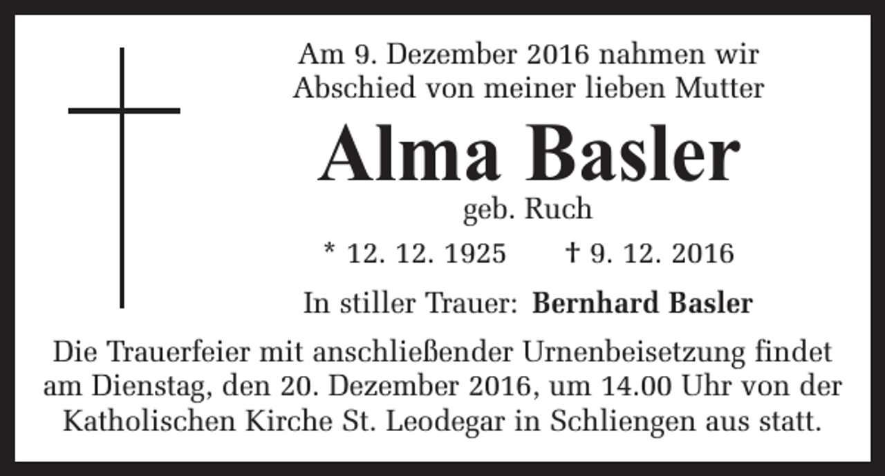 <p>Am 9. Dezember 2016 nahmen wir<br />Abschied von meiner lieben Mutter</p><p>Alma Basler<br />geb. Ruch<br />* 12. 12. 1925 † 9. 12. 2016</p><p>In stiller Trauer: Bernhard Basler<br />Die Trauerfeier mit anschließender Urnenbeisetzung findet<br />am Dienstag, den 20. Dezember 2016, um 14.00 Uhr von der<br />Katholischen Kirche St. Leodegar in Schliengen aus statt.</p>