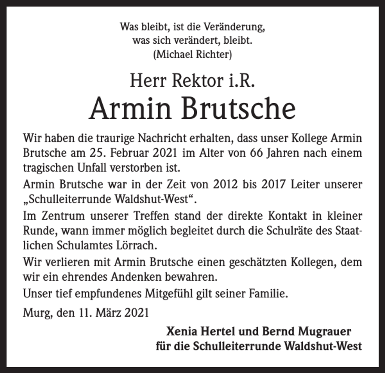<p>Was bleibt, ist die Veränderung,<br />was sich verändert, bleibt.<br />(Michael Richter)</p><p>Herr Rektor i.R.</p><p>Armin Brutsche<br />Wir haben die traurige Nachricht erhalten, dass unser Kollege Armin<br />Brutsche am 25. Februar 2021 im Alter von 66 Jahren nach einem<br />tragischen Unfall verstorben ist.<br />Armin Brutsche war in der Zeit von 2012 bis 2017 Leiter unserer<br />„Schulleiterrunde Waldshut-West“.<br />Im Zentrum unserer Treffen stand der direkte Kontakt in kleiner<br />Runde, wann immer möglich begleitet durch die Schulräte des Staatlichen Schulamtes Lörrach.<br />Wir verlieren mit Armin Brutsche einen geschätzten Kollegen, dem<br />wir ein ehrendes Andenken bewahren.<br />Unser tief empfundenes Mitgefühl gilt seiner Familie.<br />Murg, den 11. März 2021<br />Xenia Hertel und Bernd Mugrauer<br />für die Schulleiterrunde Waldshut-West</p>