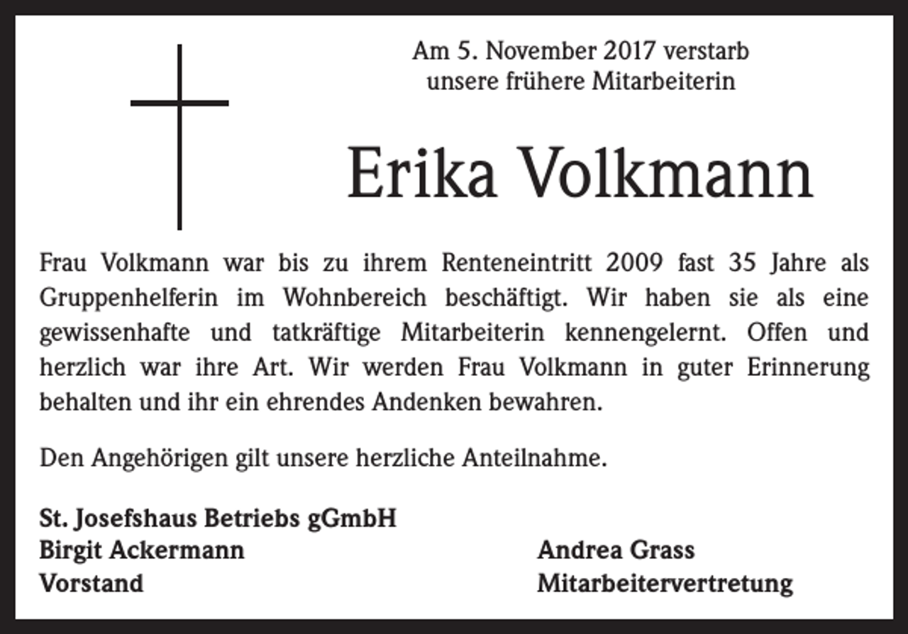 <p>Am 5. November 2017 verstarb<br />unsere frühere Mitarbeiterin</p><p>Erika Volkmann<br />Frau Volkmann war bis zu ihrem Renteneintritt 2009 fast 35 Jahre als<br />Gruppenhelferin im Wohnbereich beschäftigt. Wir haben sie als eine<br />gewissenhafte und tatkräftige Mitarbeiterin kennengelernt. Offen und<br />herzlich war ihre Art. Wir werden Frau Volkmann in guter Erinnerung<br />behalten und ihr ein ehrendes Andenken bewahren.<br />Den Angehörigen gilt unsere herzliche Anteilnahme.<br />St. Josefshaus Betriebs gGmbH<br />Birgit Ackermann<br />Vorstand</p><p>Andrea Grass<br />Mitarbeitervertretung</p>