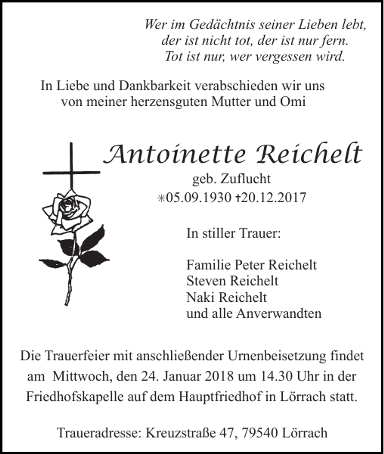 <p>Wer im Gedächtnis seiner Lieben lebt,<br />der ist nicht tot, der ist nur fern.<br />Tot ist nur, wer vergessen wird.<br />In Liebe und Dankbarkeit verabschieden wir uns<br />von meiner herzensguten Mutter und Omi</p><p>Antoinette Reichelt<br />geb. Zuflucht</p><p>✳05.09.1930 ✝20.12.2017</p><p>In stiller Trauer:<br />Familie Peter Reichelt<br />Steven Reichelt<br />Naki Reichelt<br />und alle Anverwandten<br />Die Trauerfeier mit anschließender Urnenbeisetzung findet<br />am Mittwoch, den 24. Januar 2018 um 14.30 Uhr in der<br />Friedhofskapelle auf dem Hauptfriedhof in Lörrach statt.<br />Traueradresse: Kreuzstraße 47, 79540 Lörrach</p>