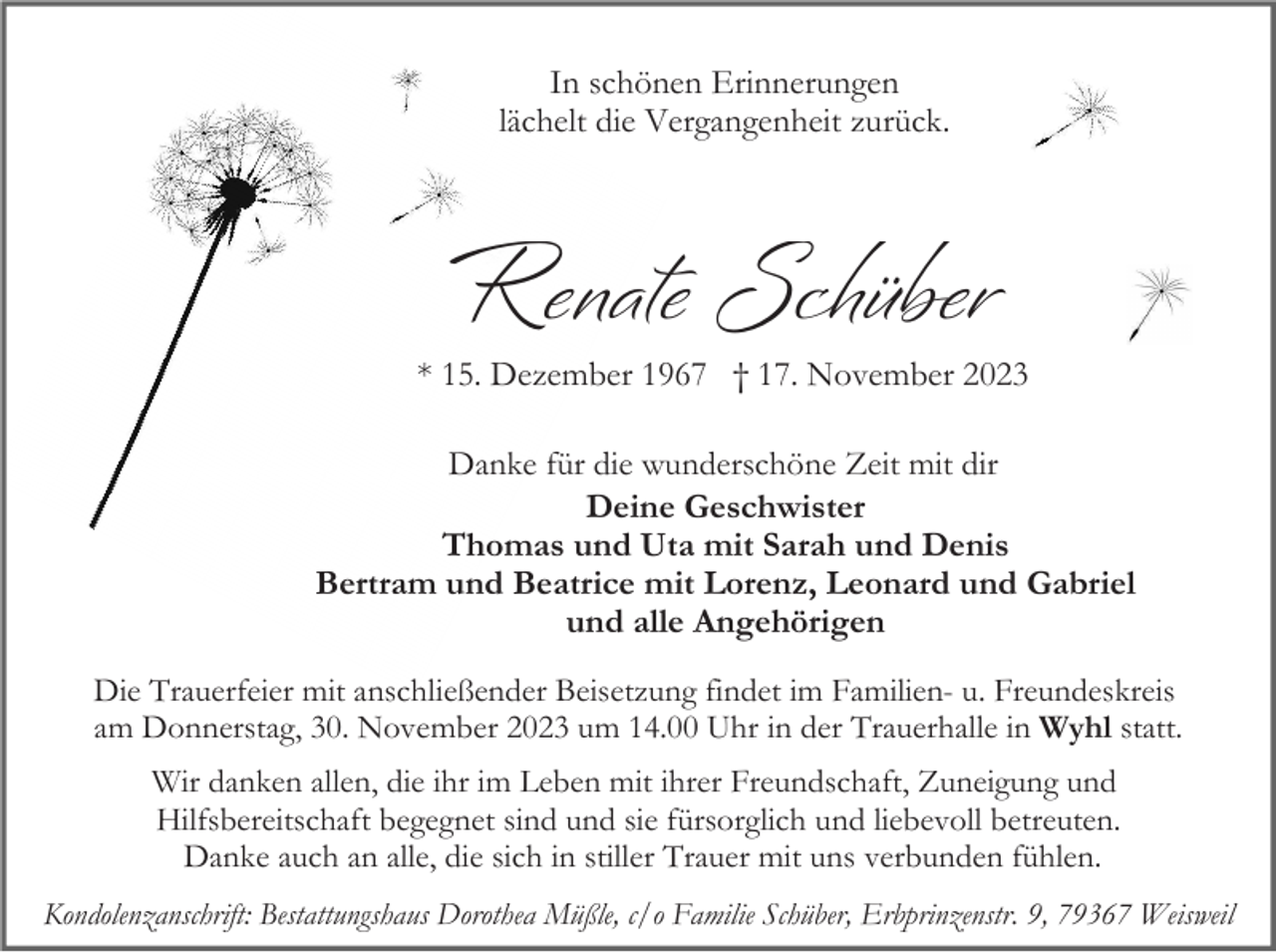<p>In schönen Erinnerungen<br />lächelt die Vergangenheit zurück.</p><p>Renate Schüber<br />* 15. Dezember 1967 † 17. November 2023<br />Danke für die wunderschöne Zeit mit dir<br />Deine Geschwister<br />Thomas und Uta mit Sarah und Denis<br />Bertram und Beatrice mit Lorenz, Leonard und Gabriel<br />und alle Angehörigen<br />Die Trauerfeier mit anschließender Beisetzung findet im Familien- u. Freundeskreis<br />am Donnerstag, 30. November 2023 um 14.00 Uhr in der Trauerhalle in Wyhl statt.<br />Wir danken allen, die ihr im Leben mit ihrer Freundschaft, Zuneigung und<br />Hilfsbereitschaft begegnet sind und sie fürsorglich und liebevoll betreuten.<br />Danke auch an alle, die sich in stiller Trauer mit uns verbunden fühlen.<br />Kondolenzanschrift: Bestattungshaus Dorothea Müßle, c/o Familie Schüber, Erbprinzenstr. 9, 79367 Weisweil</p>