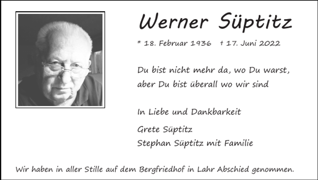 <p>Werner Süptitz<br />* 18. Februar 1936</p><p>† 17. Juni 2022</p><p>Du bist nicht mehr da, wo Du warst,<br />aber Du bist überall wo wir sind<br />In Liebe und Dankbarkeit<br />Grete Süptitz<br />Stephan Süptitz mit Familie<br />Wir haben in aller Stille auf dem Bergfriedhof in Lahr Abschied genommen.</p>
