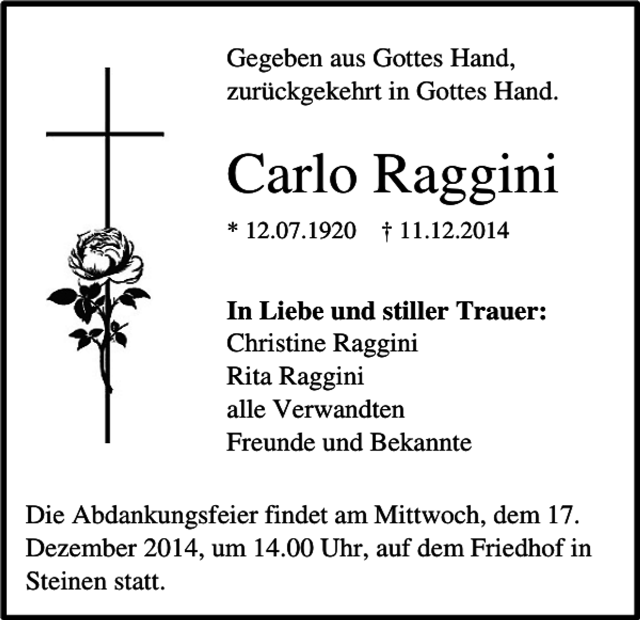<p>Gegeben aus Gottes Hand,<br />zurückgekehrt in Gottes Hand.</p><p>Carlo Raggini<br />* 12.07.1920</p><p>† 11.12.2014</p><p>In Liebe und stiller Trauer:<br />Christine Raggini<br />Rita Raggini<br />alle Verwandten<br />Freunde und Bekannte<br />Die Abdankungsfeier findet am Mittwoch, dem 17.<br />Dezember 2014, um 14.00 Uhr, auf dem Friedhof in<br />Steinen statt.</p>