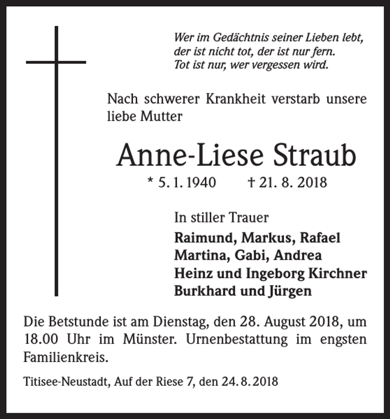 <p>Wer im Gedächtnis seiner Lieben lebt,<br />der ist nicht tot, der ist nur fern.<br />Tot ist nur, wer vergessen wird.</p><p>Nach schwerer Krankheit verstarb unsere<br />liebe Mutter</p><p>Anne-Liese Straub<br />* 5. 1. 1940 † 21. 8. 2018</p><p>In stiller Trauer<br />Raimund, Markus, Rafael<br />Martina, Gabi, Andrea<br />Heinz und Ingeborg Kirchner<br />Burkhard und Jürgen<br />Die Betstunde ist am Dienstag, den 28. August 2018, um<br />18.00 Uhr im Münster. Urnenbestattung im engsten<br />Familienkreis.<br />Titisee-Neustadt, Auf der Riese 7, den 24. 8. 2018</p>
