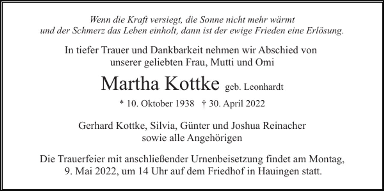 <p>Wenn die Kraft versiegt, die Sonne nicht mehr wärmt<br />und der Schmerz das Leben einholt, dann ist der ewige Frieden eine Erlösung.</p><p>In tiefer Trauer und Dankbarkeit nehmen wir Abschied von<br />unserer geliebten Frau, Mutti und Omi</p><p>Martha Kottke geb. Leonhardt<br />* 10. Oktober 1938 † 30. April 2022</p><p>Gerhard Kottke, Silvia, Günter und Joshua Reinacher<br />sowie alle Angehörigen<br />Die Trauerfeier mit anschließender Urnenbeisetzung findet am Montag,<br />9. Mai 2022, um 14 Uhr auf dem Friedhof in Hauingen statt.</p>