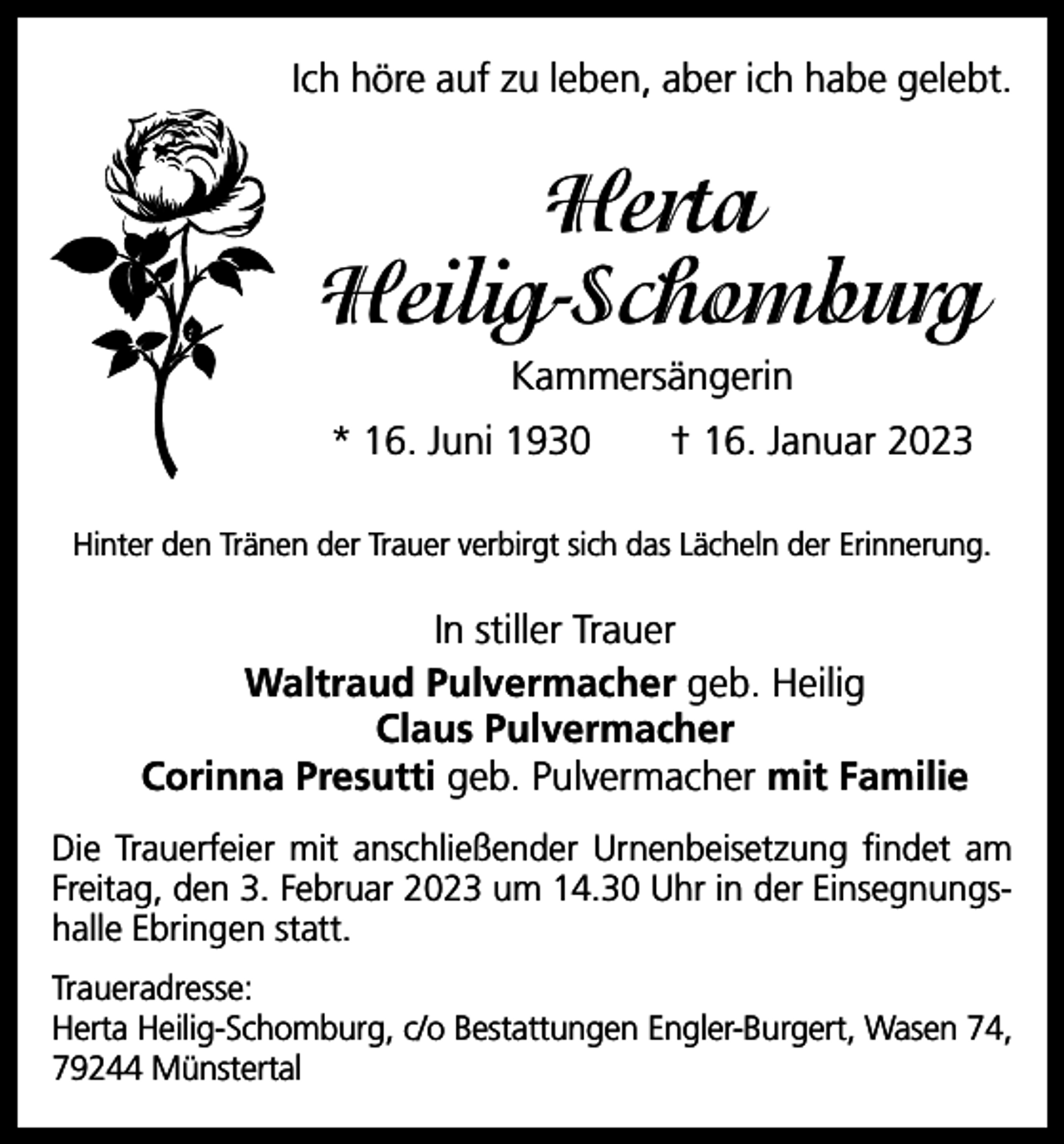<p>Ich höre auf zu leben, aber ich habe gelebt.</p><p>Herta<br />Heilig-Schomburg<br />Kammersängerin<br />* 16. Juni 1930 † 16. Januar 2023<br />Hinter den Tränen der Trauer verbirgt sich das Lächeln der Erinnerung.</p><p>In stiller Trauer<br />Waltraud Pulvermacher geb. Heilig<br />Claus Pulvermacher<br />Corinna Presutti geb. Pulvermacher mit Familie<br />Die Trauerfeier mit anschließender Urnenbeisetzung findet am<br />Freitag, den 3. Februar 2023 um 14.30 Uhr in der Einsegnungshalle Ebringen statt.<br />Traueradresse:<br />Herta Heilig-Schomburg, c/o Bestattungen Engler-Burgert, Wasen 74,<br />79244 Münstertal</p>
