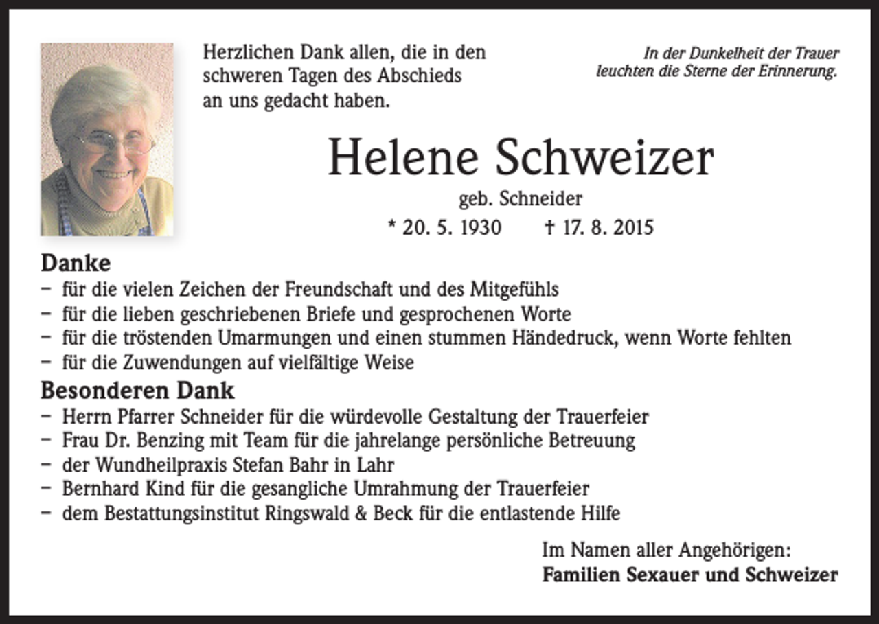 <p>Herzlichen Dank allen, die in den<br />schweren Tagen des Abschieds<br />an uns gedacht haben.</p><p>In der Dunkelheit der Trauer<br />leuchten die Sterne der Erinnerung.</p><p>Helene Schweizer<br />geb. Schneider<br />* 20. 5. 1930 † 17. 8. 2015</p><p>Danke</p><p>– für die vielen Zeichen der Freundschaft und des Mitgefühls<br />– für die lieben geschriebenen Briefe und gesprochenen Worte<br />– für die tröstenden Umarmungen und einen stummen Händedruck, wenn Worte fehlten<br />– für die Zuwendungen auf vielfältige Weise</p><p>Besonderen Dank</p><p>– Herrn Pfarrer Schneider für die würdevolle Gestaltung der Trauerfeier<br />– Frau Dr. Benzing mit Team für die jahrelange persönliche Betreuung<br />– der Wundheilpraxis Stefan Bahr in Lahr<br />– Bernhard Kind für die gesangliche Umrahmung der Trauerfeier<br />– dem Bestattungsinstitut Ringswald &amp; Beck für die entlastende Hilfe</p><p>Im Namen aller Angehörigen:<br />Familien Sexauer und Schweizer</p>
