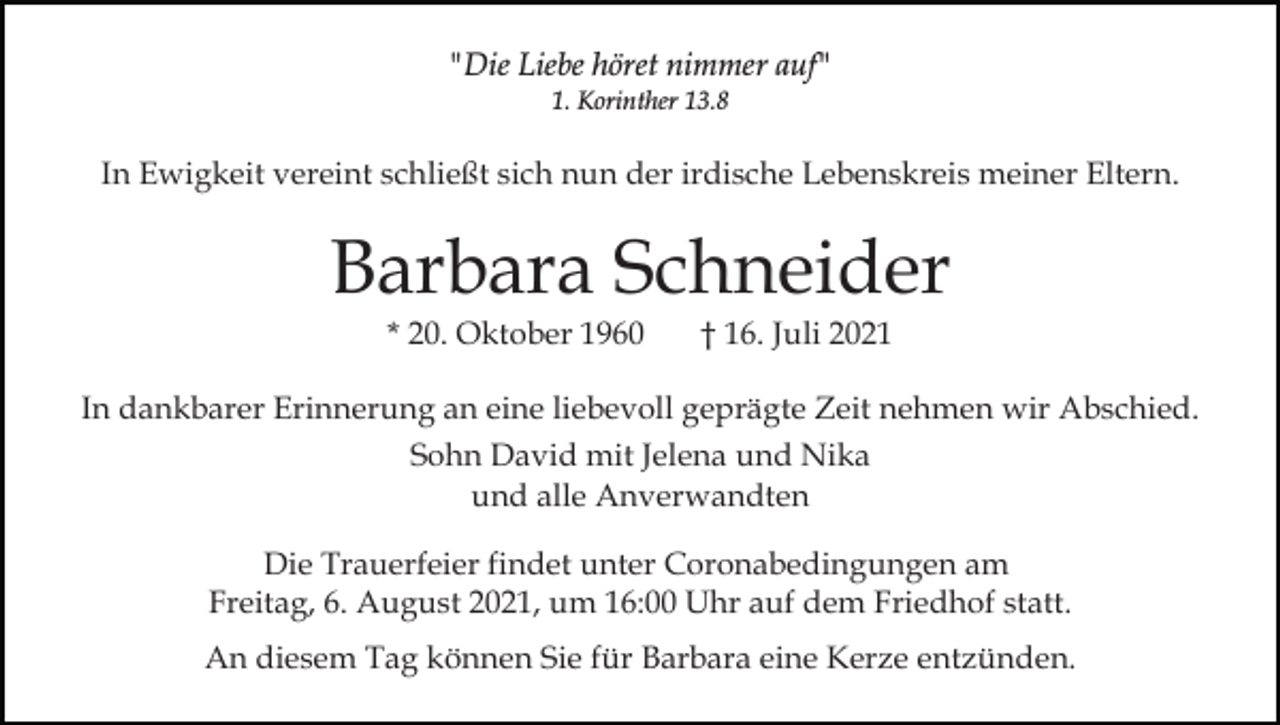 <p>"Die Liebe höret nimmer auf"<br />1. Korinther 13.8</p><p>In Ewigkeit vereint schließt sich nun der irdische Lebenskreis meiner Eltern.</p><p>Barbara Schneider<br />* 20. Oktober 1960</p><p>† 16. Juli 2021</p><p>In dankbarer Erinnerung an eine liebevoll geprägte Zeit nehmen wir Abschied.<br />Sohn David mit Jelena und Nika<br />und alle Anverwandten<br />Die Trauerfeier findet unter Coronabedingungen am<br />Freitag, 6. August 2021, um 16:00 Uhr auf dem Friedhof statt.<br />An diesem Tag können Sie für Barbara eine Kerze entzünden.</p>